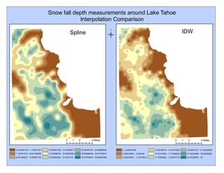 Snow fall depth measurements around Lake Tahoe
Interpolation Comparison
-6.105337143 - 1.122761371
1.122761372 - 6.641458536
6.641458537 - 10.85501738
10.85501739 - 14.07209517
14.07209518 - 16.52835363
16.52835364 - 18.4037219
18.40372191 - 20.85998035
20.85998036 - 24.07705815
24.07705816 - 28.29061699
Spline IDW
0 - 5.09591584
5.095915841 - 9.258199
9.258199001 - 12.65790214
12.65790215 - 15.43473904
15.43473905 - 17.70282624
17.70282625 - 19.55537276
19.55537277 - 21.82345995
21.82345996 - 24.60029686
24.60029687 - 28
0 2 41 Miles 0 2 41 Miles
Ü
 