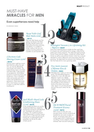 KL LIFESTYLE l 55
BEAUTY PRODUCT
BY VANESSA R. SINGH
MUST-HAVE
MIRACLES FOR MEN
12
Even superheroes need help
Remington Vacuum 5 in 1 Grooming Kit
– PG6070 – RM449
Every man’s essential piece to include into their wash bag.
It’s compact size and travel pouch for storage, makes this the
perfect go-to travel companion. This sleek and ingenious body
trimmer comes with hair clippers, a body hair trimmer, beard
trimmer as well as nose and ear trimmers. It also has a vacuum
attached to it which collects hair and avoid messy sinks and
grooming - the ideal match for someone who’s looking for an
item that meets all of a man’s grooming needs.
Aesop Violet Leaf
Hair Balm 60ml
– RM118
Hair wax often leaves your hair
greasy, but Aesop’s Hair Balm
provides ultimate volume and
hold without the sticky and tacky
wax feeling. It is suitable for
unruly, coarse or dry hair and
contains nourishing elements of
Camellia nut and Lavender stem.
Yves Saint Laurent
L’Homme Eau de
Toilette – RM281
We ladies love it when our man smells
good. YSL’s best-selling fragrance
is perfect for a man with style and
elegance. It gives out a deeply
masculine aroma, intense freshness
and, elegant floral and spicy notes.
The sensuality of YSL’s L’Homme is
thanks to the amber and woody
notes. Spritz it on your favourite shirt
and you’ll be sure to attract her like
magnet.
Jack Black’s Beard Lube
Conditioning Shave
177ml – RM100
Is she complaining about your prickly
cheeks? Jack Black has created the
revolutionary formula for soft aftershave
skin. Developed with jojoba and
Eucalyptus, this conditioning beard
lube is determined to minimise irritation
and give you a softer feel and smooth
looking skin. Its lightweight formula
penetrates into the skin for softer
whisker growth.
SK-II MEN Facial
Treatment Essence
215ml – RM723
SK-II is known for their skin care
amongst women, but this miracle facial
treatment for men works wonders on
the skin. It’s formula comes with a
cooling agent which is hydrating and
nourishing. A man’s staple for radiant,
renewed, fresh and even looking skin.
L’Occitane Cade
Shaving Cream 150ml
– RM103
Shaving cream might be a man’s
best friend but without the right
one, you may be affected by
razor bumps and irritation. This
Cade shaving cream is enriched
with Shea butter, Cade essential
oil and glycerine, which lathers
easily for a moisturising shave and
smooth skin. It has a wonderful
cedar and woodsy scent and is
made to be handed down for
generations. Never leave home
with a razor bump or cut again.
It comes in a tube that’s ideal for
travelling too!
3
4
56
 