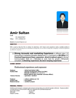Amir Sultan
Cell:
+92-3004455067
Other: +971-529042145
Email:amirsultan67@gmail.com
OBJECTIVE
With a goal to help the firm to achieve its objectives, with 4years work experience seeks a suitable position in
accounts and marketing set to a medium or largesize, so in order to help the company to meet its goals in
an effective manner.
(1) Strong Accounts and marketing Experience in different roles ( 2)
Accounting & marketing Education Background (3 ) Command on MS Office (4)
Practical Experience of banc assurance- direct & indirect sales(5) Strong
Communication Skills (6 ) Motivated to work hard for growth (7)financial
consultant (8)Hoteling experience (9) store keeping experience
CAREER HISTORY
Professional experience and exposure:
Employer : United bank limited (UBL)
Position Held : Business development officer (Lso/Bdo)
: Financial consultant (banc assurance)
: Warid telecom pak (customer services officer)
Period of Service : April 2010 – 0ct2014
Employer : unilever pakistan pvt ltd
position held : store keeper
Period of service : oct2014- present
PERSONAL PROFILE
Ambitious and energetic composed under pressure and get along very well with people at all levels. Possess excellent
correspondence & communication skills Very organized with professional approach.
Age & Date of Birth : 01-03-1987
Nationality : Pakistani
Passport number : BP5774282
 
