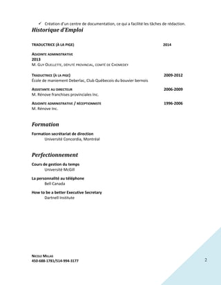 2
 Création d’un centre de documentation, ce qui a facilité les tâches de rédaction.
Historique d’Emploi
TRADUCTRICE (À LA PIGE) 2014
ADJOINTE ADMINISTRATIVE
2013
M. GUY OUELLETTE, DÉPUTÉ PROVINCIAL, COMTÉ DE CHOMEDEY
TRADUCTRICE (À LA PIGE) 2009-2012
École de maniement Deberlac, Club Québecois du bouvier bernois
ASSISTANTE AU DIRECTEUR 2006-2009
M. Rénove franchises provinciales Inc.
ADJOINTE ADMINISTRATIVE / RÉCEPTIONNISTE 1996-2006
M. Rénove Inc.
Formation
Formation secrétariat de direction
Université Concordia, Montréal
Perfectionnement
Cours de gestion du temps
Université McGill
La personnalité au téléphone
Bell Canada
How to be a better Executive Secretary
Dartnell Institute
NICOLE MILLAS
450-688-1781/514-994-3177
 