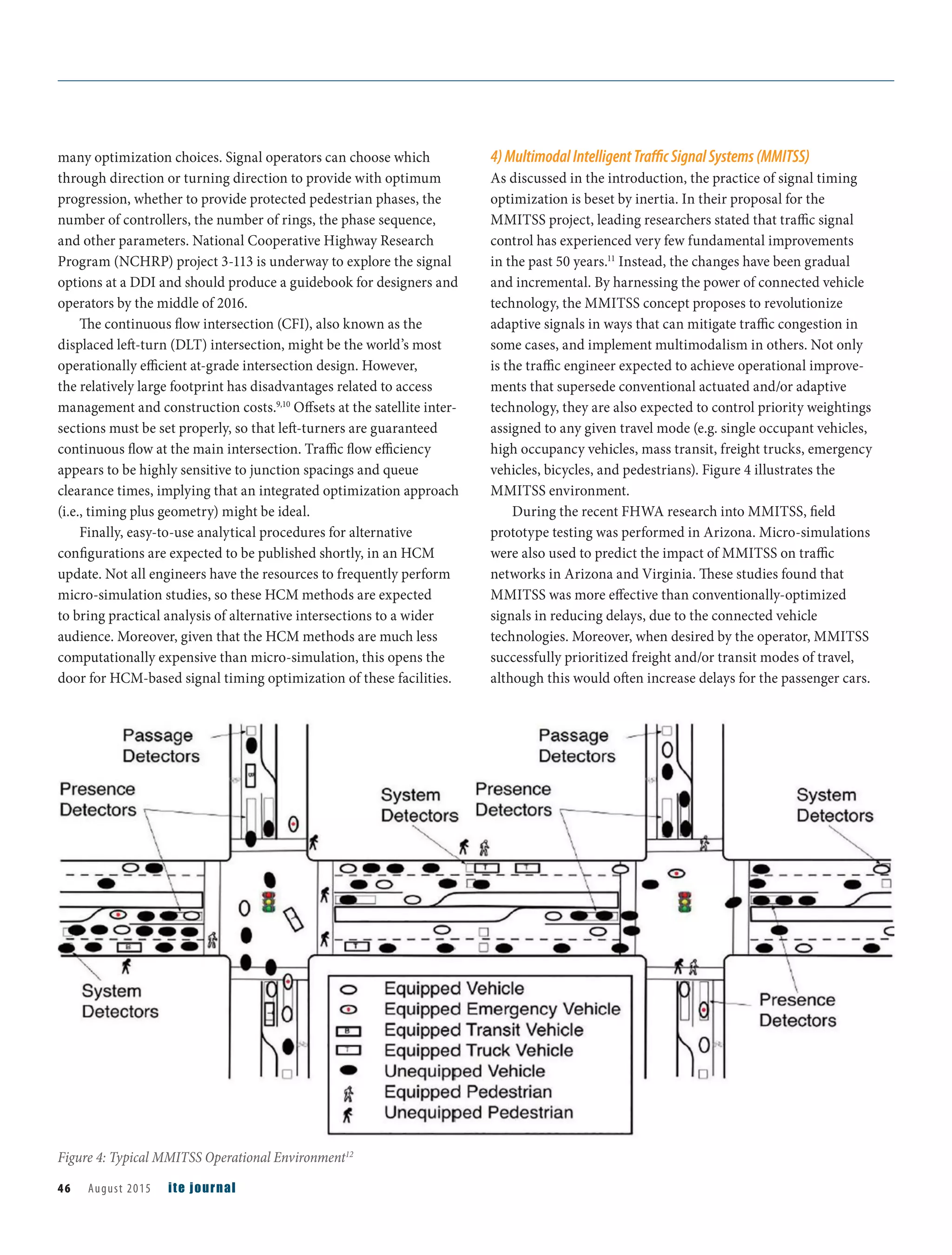 many optimization choices. Signal operators can choose which
through direction or turning direction to provide with optimum
progression, whether to provide protected pedestrian phases, the
number of controllers, the number of rings, the phase sequence,
and other parameters. National Cooperative Highway Research
Program (NCHRP) project 3-113 is underway to explore the signal
options at a DDI and should produce a guidebook for designers and
operators by the middle of 2016.
The continuous flow intersection (CFI), also known as the
displaced left-turn (DLT) intersection, might be the world’s most
operationally efficient at-grade intersection design. However,
the relatively large footprint has disadvantages related to access
management and construction costs.9,10
Offsets at the satellite inter-
sections must be set properly, so that left-turners are guaranteed
continuous flow at the main intersection. Traffic flow efficiency
appears to be highly sensitive to junction spacings and queue
clearance times, implying that an integrated optimization approach
(i.e., timing plus geometry) might be ideal.
Finally, easy-to-use analytical procedures for alternative
configurations are expected to be published shortly, in an HCM
update. Not all engineers have the resources to frequently perform
micro-simulation studies, so these HCM methods are expected
to bring practical analysis of alternative intersections to a wider
audience. Moreover, given that the HCM methods are much less
computationally expensive than micro-simulation, this opens the
door for HCM-based signal timing optimization of these facilities.
4)MultimodalIntelligentTraﬃcSignalSystems(MMITSS)
As discussed in the introduction, the practice of signal timing
optimization is beset by inertia. In their proposal for the
MMITSS project, leading researchers stated that traffic signal
control has experienced very few fundamental improvements
in the past 50 years.11
Instead, the changes have been gradual
and incremental. By harnessing the power of connected vehicle
technology, the MMITSS concept proposes to revolutionize
adaptive signals in ways that can mitigate traffic congestion in
some cases, and implement multimodalism in others. Not only
is the traffic engineer expected to achieve operational improve-
ments that supersede conventional actuated and/or adaptive
technology, they are also expected to control priority weightings
assigned to any given travel mode (e.g. single occupant vehicles,
high occupancy vehicles, mass transit, freight trucks, emergency
vehicles, bicycles, and pedestrians). Figure 4 illustrates the
MMITSS environment.
During the recent FHWA research into MMITSS, field
prototype testing was performed in Arizona. Micro-simulations
were also used to predict the impact of MMITSS on traffic
networks in Arizona and Virginia. These studies found that
MMITSS was more effective than conventionally-optimized
signals in reducing delays, due to the connected vehicle
technologies. Moreover, when desired by the operator, MMITSS
successfully prioritized freight and/or transit modes of travel,
although this would often increase delays for the passenger cars.
Figure 4: Typical MMITSS Operational Environment12
46 August 2015 ite journal
 
