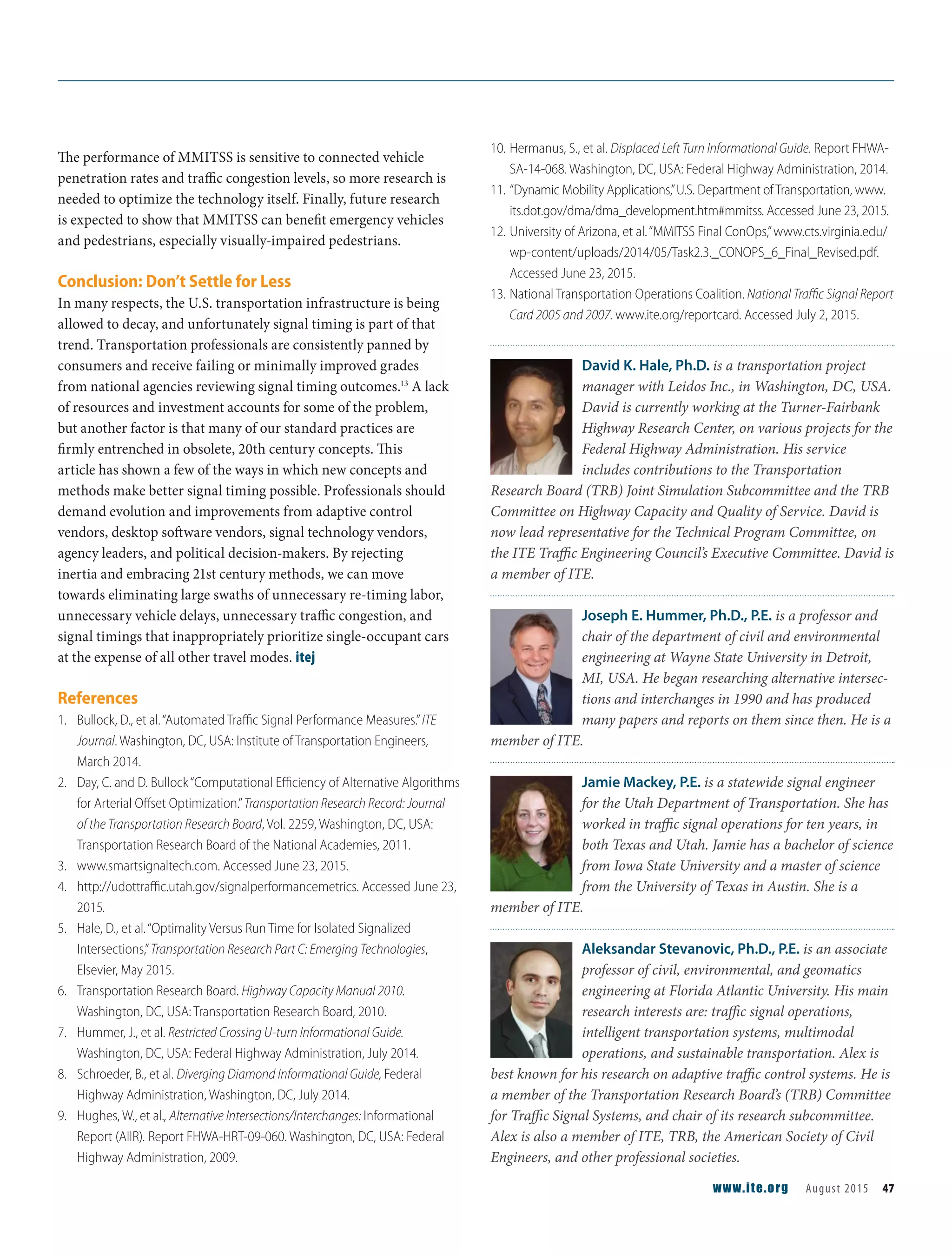 The performance of MMITSS is sensitive to connected vehicle
penetration rates and traffic congestion levels, so more research is
needed to optimize the technology itself. Finally, future research
is expected to show that MMITSS can benefit emergency vehicles
and pedestrians, especially visually-impaired pedestrians.
Conclusion: Don’t Settle for Less
In many respects, the U.S. transportation infrastructure is being
allowed to decay, and unfortunately signal timing is part of that
trend. Transportation professionals are consistently panned by
consumers and receive failing or minimally improved grades
from national agencies reviewing signal timing outcomes.13
A lack
of resources and investment accounts for some of the problem,
but another factor is that many of our standard practices are
firmly entrenched in obsolete, 20th century concepts. This
article has shown a few of the ways in which new concepts and
methods make better signal timing possible. Professionals should
demand evolution and improvements from adaptive control
vendors, desktop software vendors, signal technology vendors,
agency leaders, and political decision-makers. By rejecting
inertia and embracing 21st century methods, we can move
towards eliminating large swaths of unnecessary re-timing labor,
unnecessary vehicle delays, unnecessary traffic congestion, and
signal timings that inappropriately prioritize single-occupant cars
at the expense of all other travel modes. itej
References
1. Bullock, D., et al.“Automated Traﬃc Signal Performance Measures.”ITE
Journal. Washington, DC, USA: Institute of Transportation Engineers,
March 2014.
2. Day, C. and D. Bullock“Computational Eﬃciency of Alternative Algorithms
for Arterial Oﬀset Optimization.”Transportation Research Record: Journal
of the Transportation Research Board, Vol. 2259, Washington, DC, USA:
Transportation Research Board of the National Academies, 2011.
3. www.smartsignaltech.com. Accessed June 23, 2015.
4. http://udottraﬃc.utah.gov/signalperformancemetrics. Accessed June 23,
2015.
5. Hale, D., et al.“Optimality Versus Run Time for Isolated Signalized
Intersections,”Transportation Research Part C: Emerging Technologies,
Elsevier, May 2015.
6. Transportation Research Board. Highway Capacity Manual 2010.
Washington, DC, USA: Transportation Research Board, 2010.
7. Hummer, J., et al. Restricted Crossing U-turn Informational Guide.
Washington, DC, USA: Federal Highway Administration, July 2014.
8. Schroeder, B., et al. Diverging Diamond Informational Guide, Federal
Highway Administration, Washington, DC, July 2014.
9. Hughes, W., et al., Alternative Intersections/Interchanges: Informational
Report (AIIR). Report FHWA-HRT-09-060. Washington, DC, USA: Federal
Highway Administration, 2009.
10. Hermanus, S., et al. Displaced Left Turn Informational Guide. Report FHWA-
SA-14-068. Washington, DC, USA: Federal Highway Administration, 2014.
11. “Dynamic Mobility Applications,”U.S. Department ofTransportation, www.
its.dot.gov/dma/dma_development.htm#mmitss. Accessed June 23, 2015.
12. University of Arizona, et al.“MMITSS Final ConOps,”www.cts.virginia.edu/
wp-content/uploads/2014/05/Task2.3._CONOPS_6_Final_Revised.pdf.
Accessed June 23, 2015.
13. National Transportation Operations Coalition. National Traﬃc Signal Report
Card 2005 and 2007. www.ite.org/reportcard. Accessed July 2, 2015.
David K. Hale, Ph.D. is a transportation project
manager with Leidos Inc., in Washington, DC, USA.
David is currently working at the Turner-Fairbank
Highway Research Center, on various projects for the
Federal Highway Administration. His service
includes contributions to the Transportation
Research Board (TRB) Joint Simulation Subcommittee and the TRB
Committee on Highway Capacity and Quality of Service. David is
now lead representative for the Technical Program Committee, on
the ITE Traffic Engineering Council’s Executive Committee. David is
a member of ITE.
Joseph E. Hummer, Ph.D., P.E. is a professor and
chair of the department of civil and environmental
engineering at Wayne State University in Detroit,
MI, USA. He began researching alternative intersec-
tions and interchanges in 1990 and has produced
many papers and reports on them since then. He is a
member of ITE.
Jamie Mackey, P.E. is a statewide signal engineer
for the Utah Department of Transportation. She has
worked in traffic signal operations for ten years, in
both Texas and Utah. Jamie has a bachelor of science
from Iowa State University and a master of science
from the University of Texas in Austin. She is a
member of ITE.
Aleksandar Stevanovic, Ph.D., P.E. is an associate
professor of civil, environmental, and geomatics
engineering at Florida Atlantic University. His main
research interests are: traffic signal operations,
intelligent transportation systems, multimodal
operations, and sustainable transportation. Alex is
best known for his research on adaptive traffic control systems. He is
a member of the Transportation Research Board’s (TRB) Committee
for Traffic Signal Systems, and chair of its research subcommittee.
Alex is also a member of ITE, TRB, the American Society of Civil
Engineers, and other professional societies.
www.ite.org August 2015 47
 