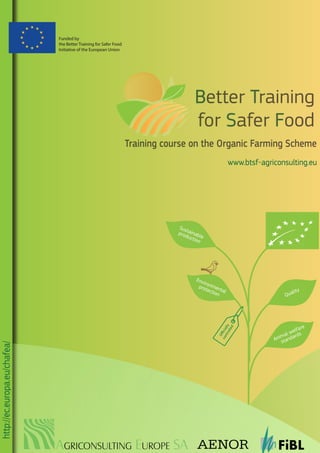 Training course on the Organic Farming Scheme
www.btsf-agriconsulting.eu
http://ec.europa.eu/chafea/
Better Training
for Safer Food
Sustainable
production
Oﬃcially
controlled
Environmental
protection Quality
Animal welfare
standards
Funded by
the Better Training for Safer Food
Initiative of the European Union
AGRICONSULTING EUROPE SA
 