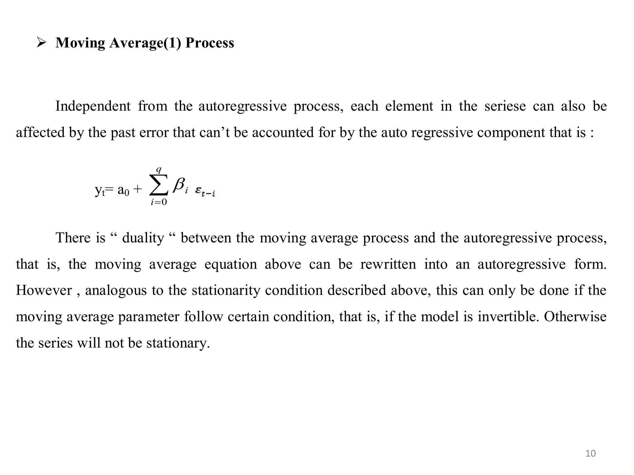  Moving Average(1) Process
Independent from the autoregressive process, each element in the seriese can also be
affected by the past error that can’t be accounted for by the auto regressive component that is :
yt= a0 + 
q
i
i
0

There is “ duality “ between the moving average process and the autoregressive process,
that is, the moving average equation above can be rewritten into an autoregressive form.
However , analogous to the stationarity condition described above, this can only be done if the
moving average parameter follow certain condition, that is, if the model is invertible. Otherwise
the series will not be stationary.
10
 