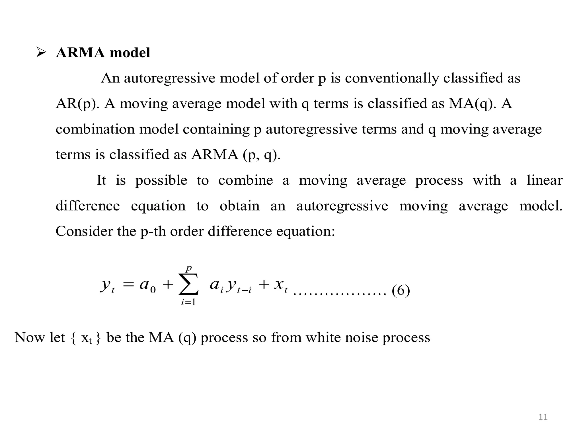  ARMA model
An autoregressive model of order p is conventionally classified as
AR(p). A moving average model with q terms is classified as MA(q). A
combination model containing p autoregressive terms and q moving average
terms is classified as ARMA (p, q).
It is possible to combine a moving average process with a linear
difference equation to obtain an autoregressive moving average model.
Consider the p-th order difference equation:
titi
p
i
t xyaay  

1
0 ……………… (6)
Now let { xt } be the MA (q) process so from white noise process
11
 