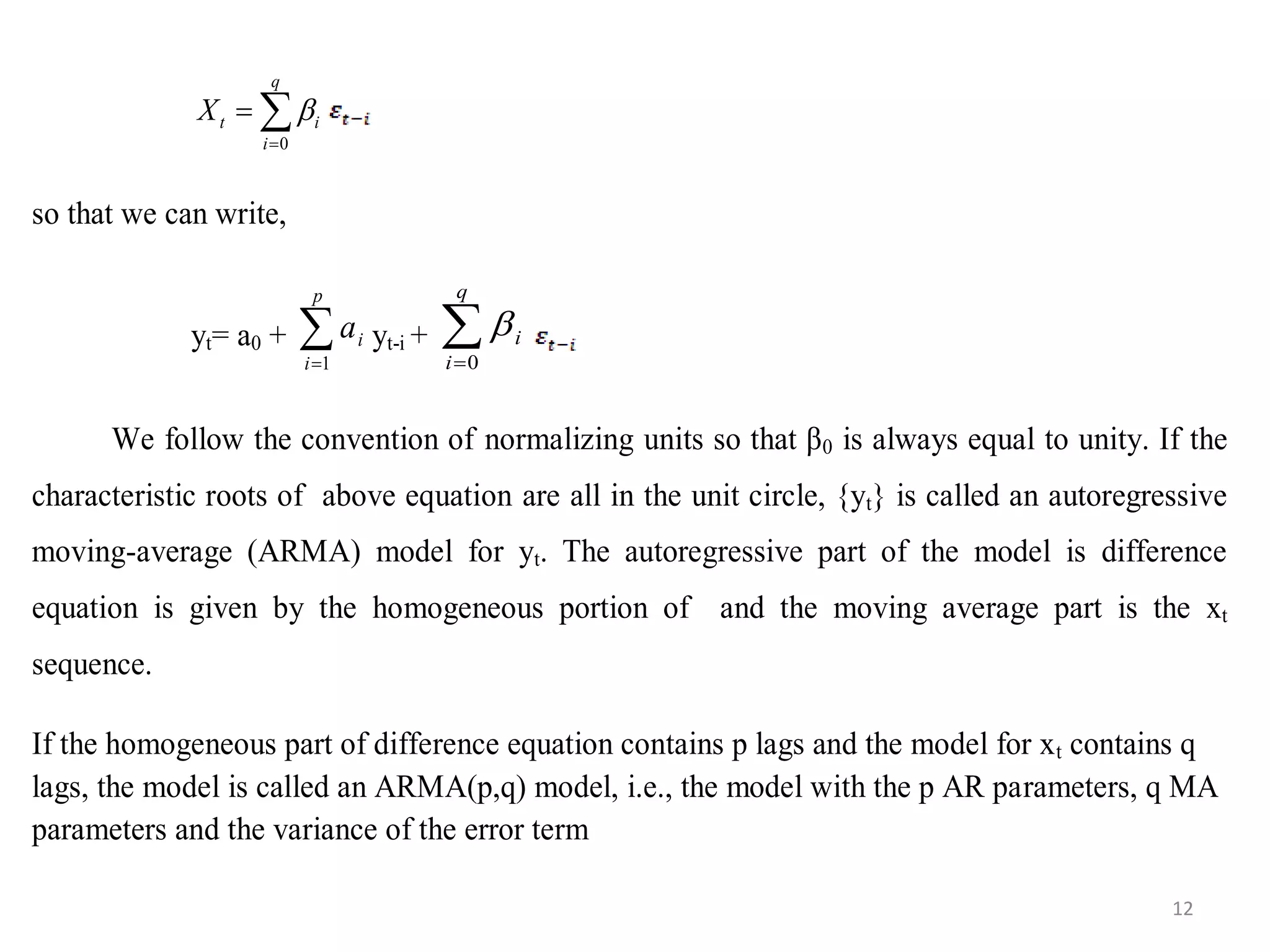 0
q
t i
i
X 

 
so that we can write,
yt= a0 + 
p
i
ia
1
yt-i + 
q
i
i
0

We follow the convention of normalizing units so that β0 is always equal to unity. If the
characteristic roots of above equation are all in the unit circle, {yt} is called an autoregressive
moving-average (ARMA) model for yt. The autoregressive part of the model is difference
equation is given by the homogeneous portion of and the moving average part is the xt
sequence.
If the homogeneous part of difference equation contains p lags and the model for xt contains q
lags, the model is called an ARMA(p,q) model, i.e., the model with the p AR parameters, q MA
parameters and the variance of the error term
12
 