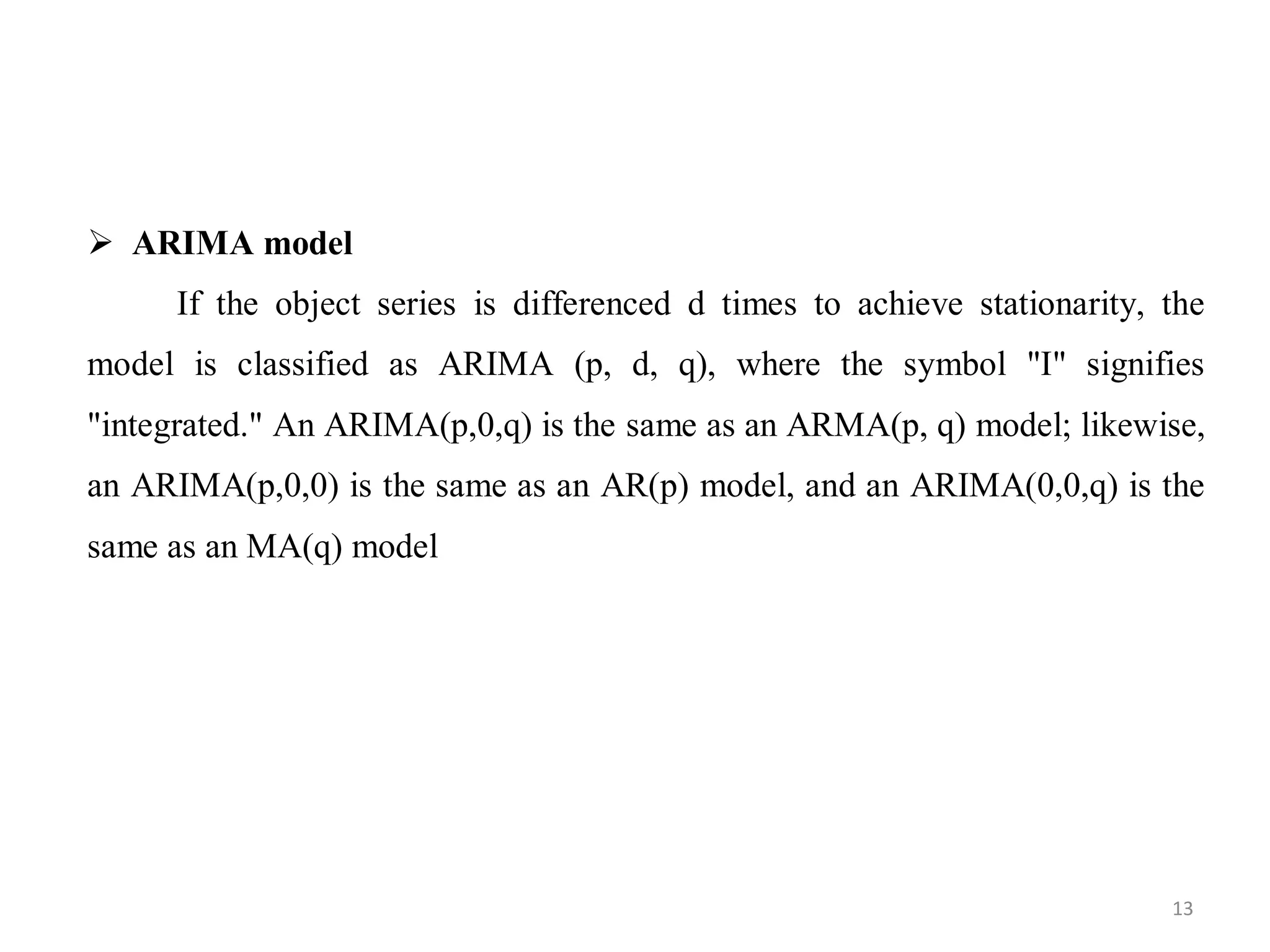  ARIMA model
If the object series is differenced d times to achieve stationarity, the
model is classified as ARIMA (p, d, q), where the symbol "I" signifies
"integrated." An ARIMA(p,0,q) is the same as an ARMA(p, q) model; likewise,
an ARIMA(p,0,0) is the same as an AR(p) model, and an ARIMA(0,0,q) is the
same as an MA(q) model
13
 