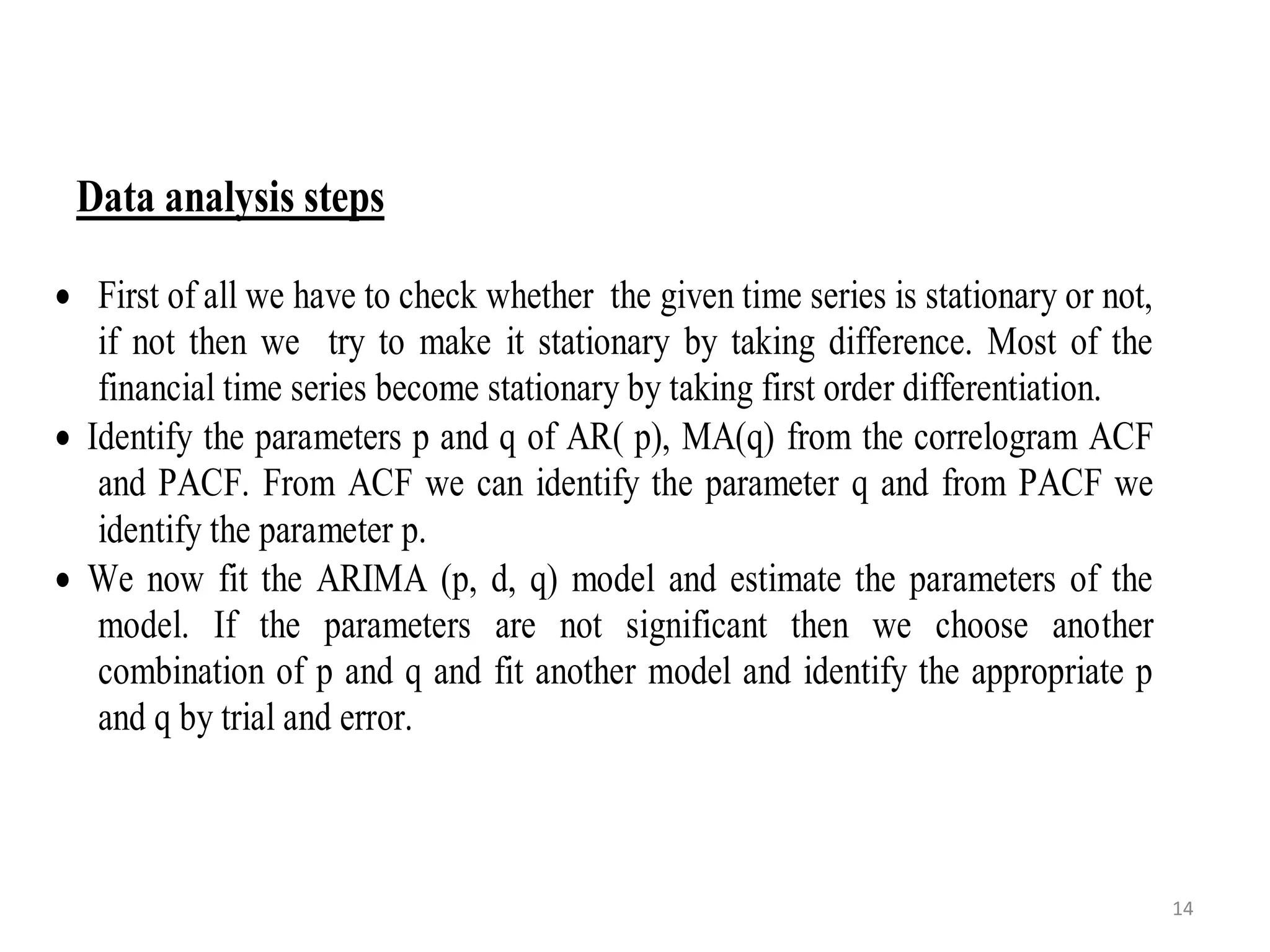 Data analysis steps
 First of all we have to check whether the given time series is stationary or not,
if not then we try to make it stationary by taking difference. Most of the
financial time series become stationary by taking first order differentiation.
 Identify the parameters p and q of AR( p), MA(q) from the correlogram ACF
and PACF. From ACF we can identify the parameter q and from PACF we
identify the parameter p.
 We now fit the ARIMA (p, d, q) model and estimate the parameters of the
model. If the parameters are not significant then we choose another
combination of p and q and fit another model and identify the appropriate p
and q by trial and error.
14
 