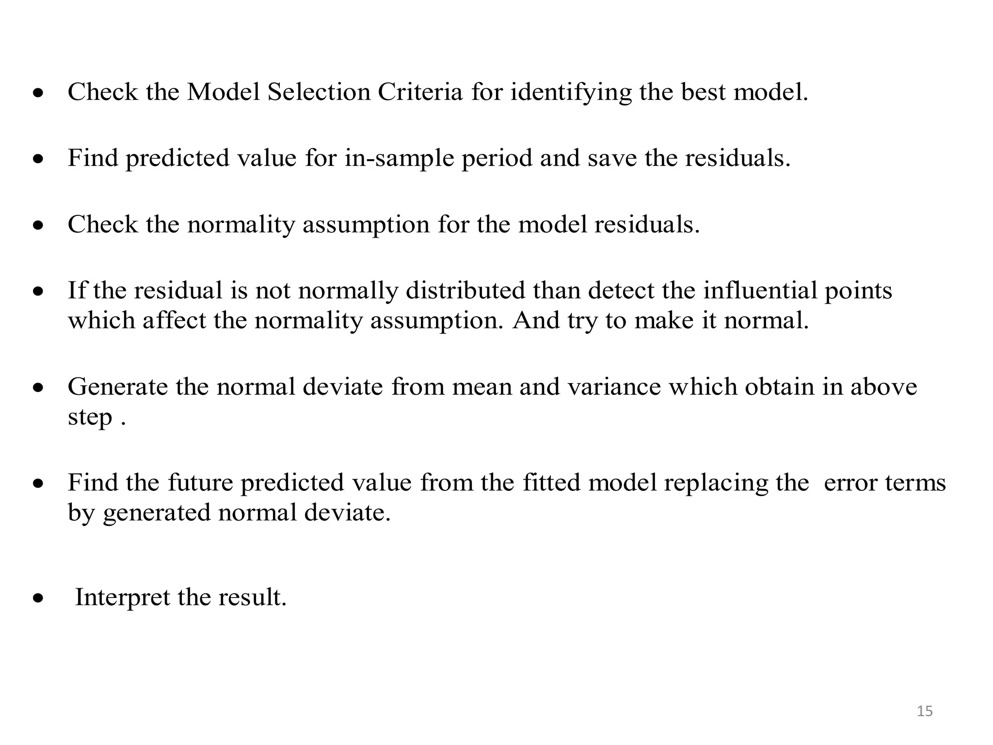  Check the Model Selection Criteria for identifying the best model.
 Find predicted value for in-sample period and save the residuals.
 Check the normality assumption for the model residuals.
 If the residual is not normally distributed than detect the influential points
which affect the normality assumption. And try to make it normal.
 Generate the normal deviate from mean and variance which obtain in above
step .
 Find the future predicted value from the fitted model replacing the error terms
by generated normal deviate.
 Interpret the result.
15
 