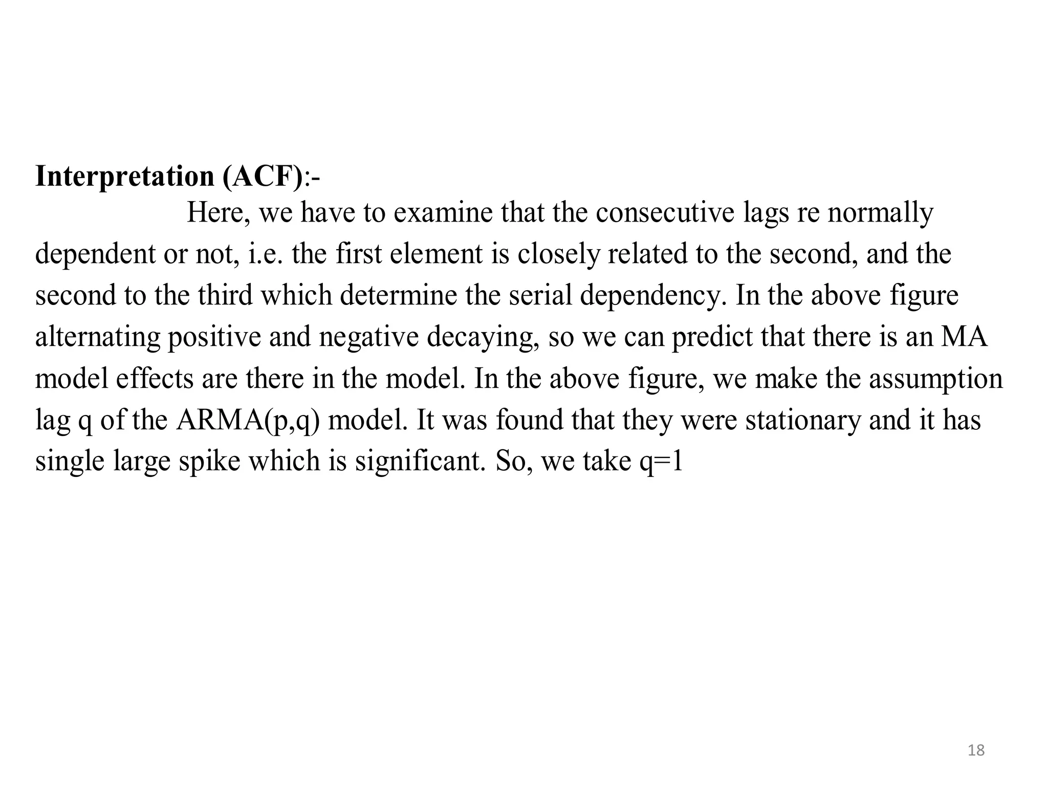 Interpretation (ACF):-
Here, we have to examine that the consecutive lags re normally
dependent or not, i.e. the first element is closely related to the second, and the
second to the third which determine the serial dependency. In the above figure
alternating positive and negative decaying, so we can predict that there is an MA
model effects are there in the model. In the above figure, we make the assumption
lag q of the ARMA(p,q) model. It was found that they were stationary and it has
single large spike which is significant. So, we take q=1
18
 