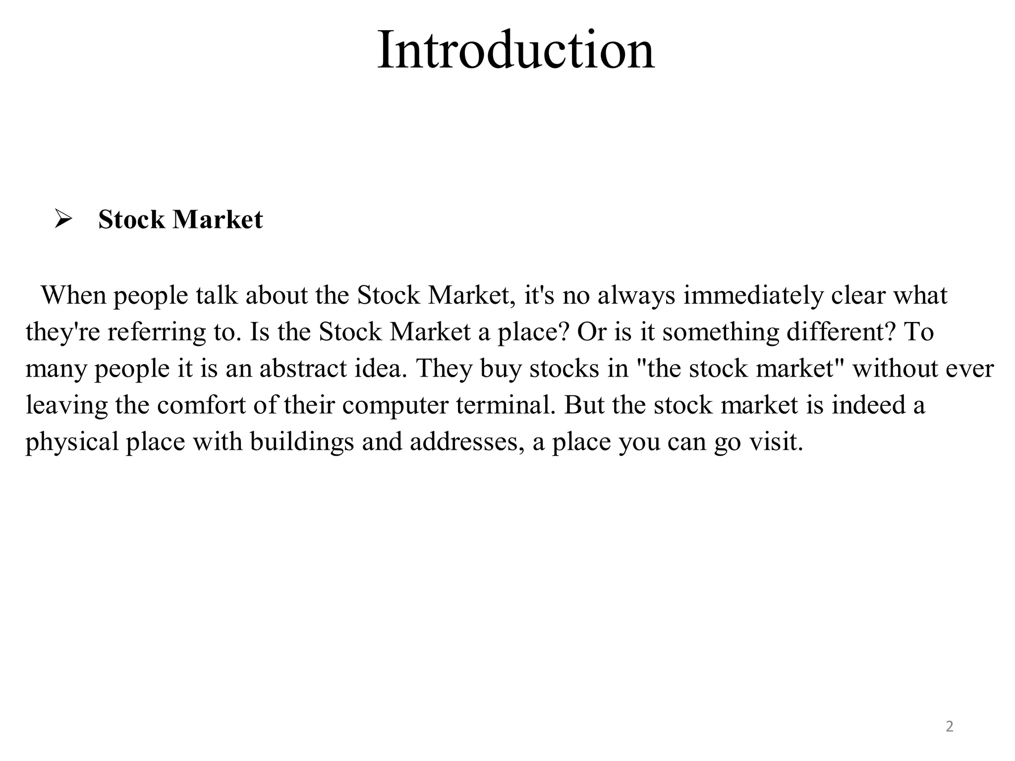 Introduction
 Stock Market
When people talk about the Stock Market, it's no always immediately clear what
they're referring to. Is the Stock Market a place? Or is it something different? To
many people it is an abstract idea. They buy stocks in "the stock market" without ever
leaving the comfort of their computer terminal. But the stock market is indeed a
physical place with buildings and addresses, a place you can go visit.
2
 