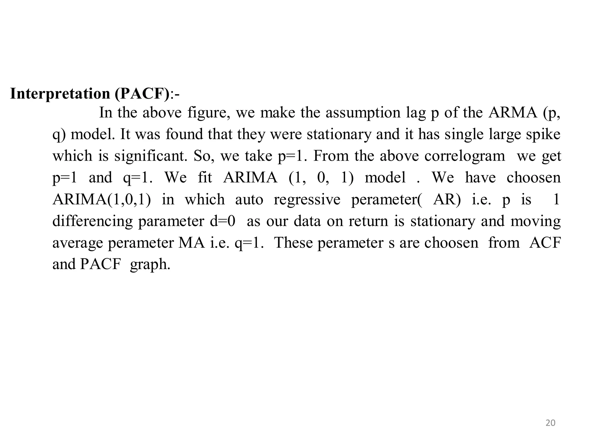 Interpretation (PACF):-
In the above figure, we make the assumption lag p of the ARMA (p,
q) model. It was found that they were stationary and it has single large spike
which is significant. So, we take p=1. From the above correlogram we get
p=1 and q=1. We fit ARIMA (1, 0, 1) model . We have choosen
ARIMA(1,0,1) in which auto regressive perameter( AR) i.e. p is 1
differencing parameter d=0 as our data on return is stationary and moving
average perameter MA i.e. q=1. These perameter s are choosen from ACF
and PACF graph.
20
 