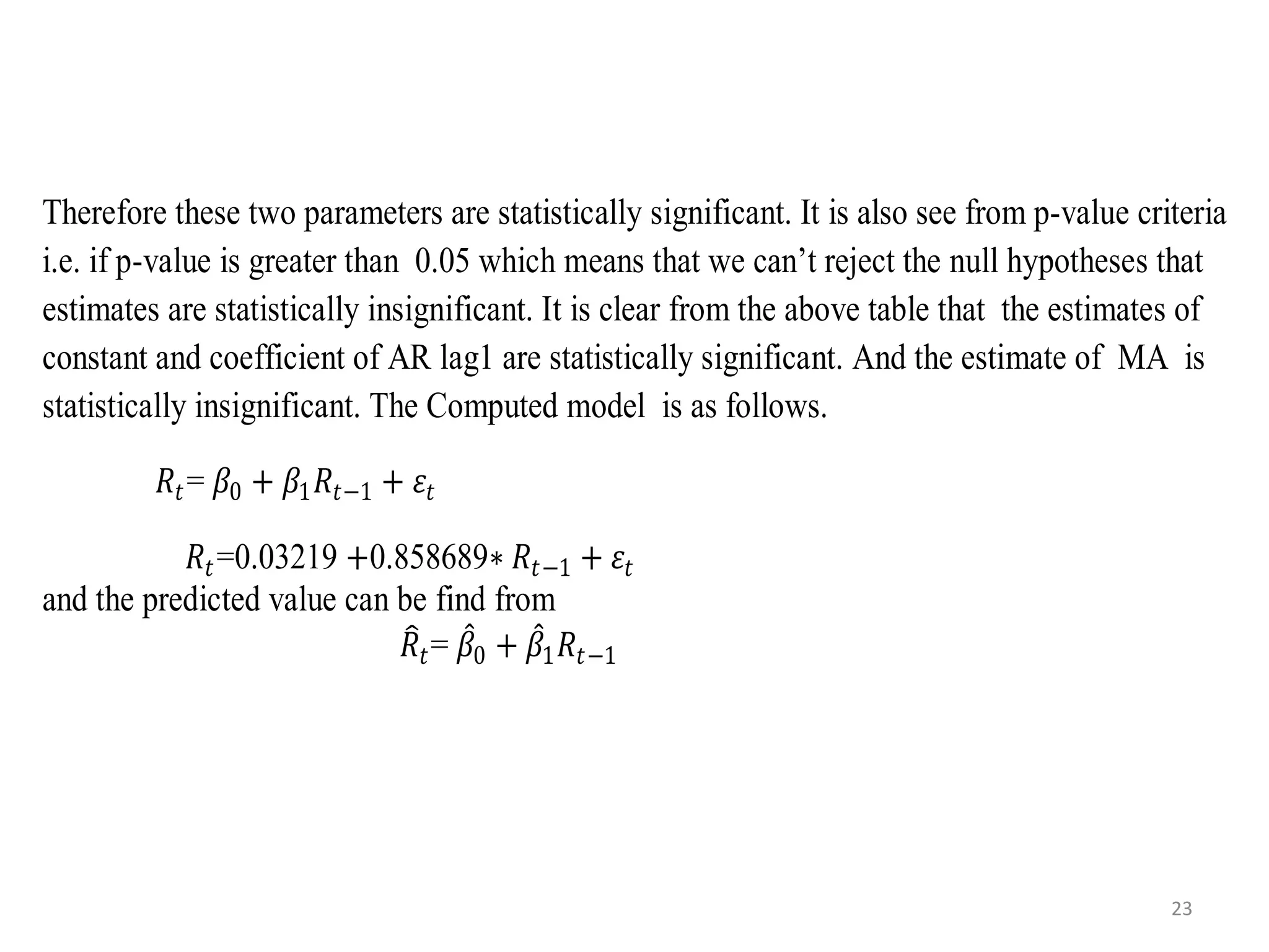 Therefore these two parameters are statistically significant. It is also see from p-value criteria
i.e. if p-value is greater than 0.05 which means that we can’t reject the null hypotheses that
estimates are statistically insignificant. It is clear from the above table that the estimates of
constant and coefficient of AR lag1 are statistically significant. And the estimate of MA is
statistically insignificant. The Computed model is as follows.
𝑅𝑡= 𝛽0 + 𝛽1 𝑅𝑡−1 + 𝜀𝑡
𝑅𝑡=0.03219 +0.858689∗ 𝑅𝑡−1 + 𝜀𝑡
and the predicted value can be find from
𝑅𝑡= 𝛽0 + 𝛽1 𝑅𝑡−1
23
 