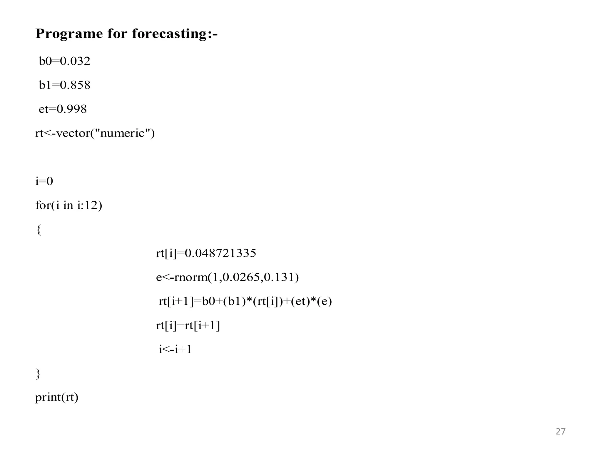 Programe for forecasting:-
b0=0.032
b1=0.858
et=0.998
rt<-vector("numeric")
i=0
for(i in i:12)
{
rt[i]=0.048721335
e<-rnorm(1,0.0265,0.131)
rt[i+1]=b0+(b1)*(rt[i])+(et)*(e)
rt[i]=rt[i+1]
i<-i+1
}
print(rt)
27
 