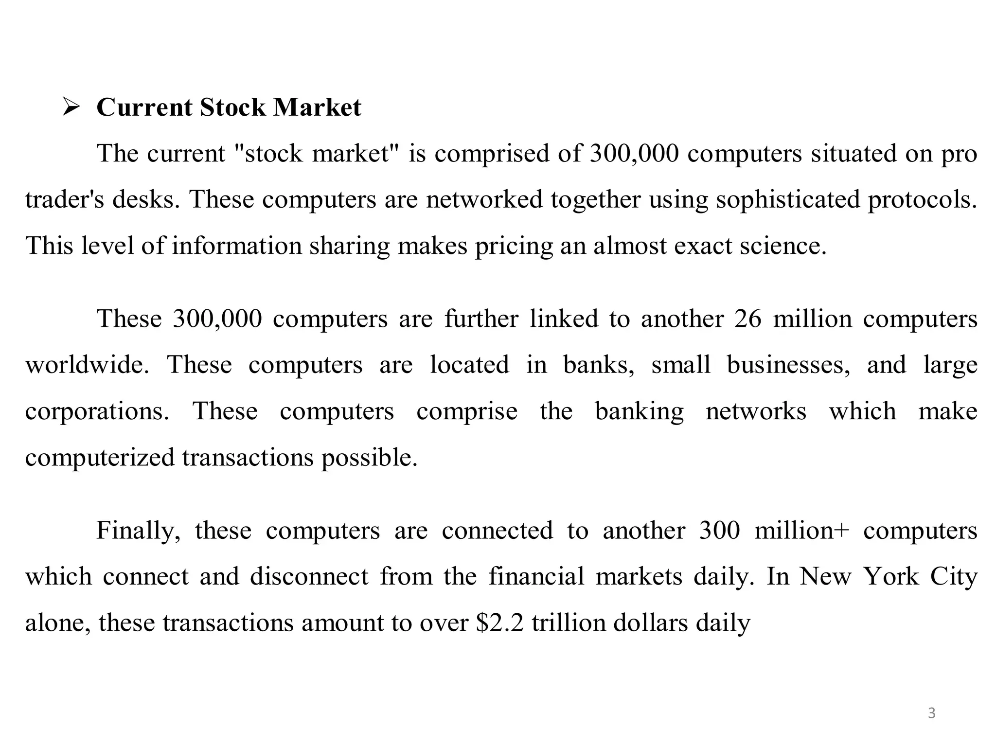  Current Stock Market
The current "stock market" is comprised of 300,000 computers situated on pro
trader's desks. These computers are networked together using sophisticated protocols.
This level of information sharing makes pricing an almost exact science.
These 300,000 computers are further linked to another 26 million computers
worldwide. These computers are located in banks, small businesses, and large
corporations. These computers comprise the banking networks which make
computerized transactions possible.
Finally, these computers are connected to another 300 million+ computers
which connect and disconnect from the financial markets daily. In New York City
alone, these transactions amount to over $2.2 trillion dollars daily
3
 