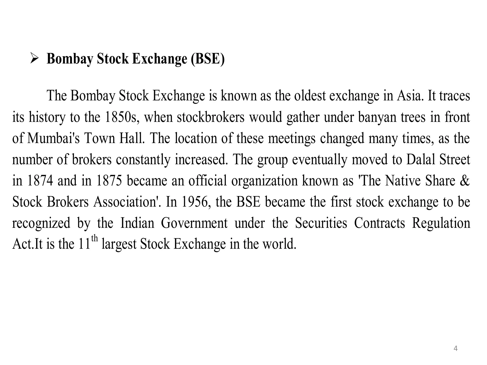  Bombay Stock Exchange (BSE)
The Bombay Stock Exchange is known as the oldest exchange in Asia. It traces
its history to the 1850s, when stockbrokers would gather under banyan trees in front
of Mumbai's Town Hall. The location of these meetings changed many times, as the
number of brokers constantly increased. The group eventually moved to Dalal Street
in 1874 and in 1875 became an official organization known as 'The Native Share &
Stock Brokers Association'. In 1956, the BSE became the first stock exchange to be
recognized by the Indian Government under the Securities Contracts Regulation
Act.It is the 11th
largest Stock Exchange in the world.
4
 