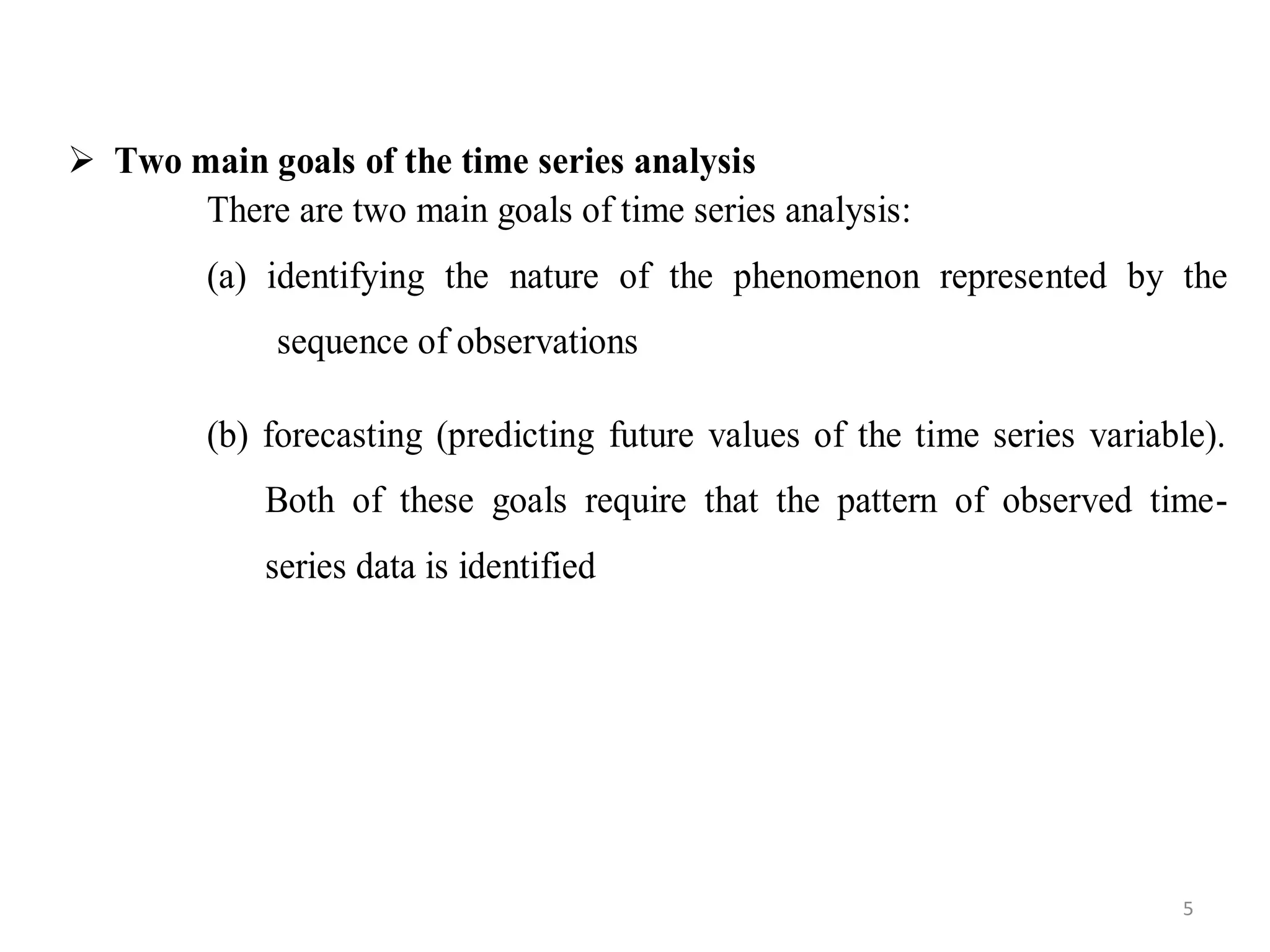  Two main goals of the time series analysis
There are two main goals of time series analysis:
(a) identifying the nature of the phenomenon represented by the
sequence of observations
(b) forecasting (predicting future values of the time series variable).
Both of these goals require that the pattern of observed time-
series data is identified
5
 