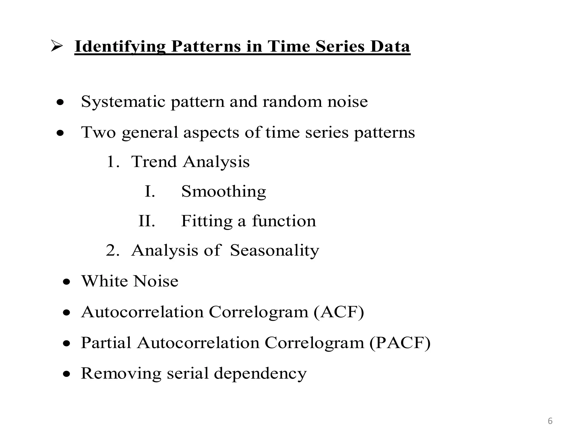  Identifying Patterns in Time Series Data
 Systematic pattern and random noise
 Two general aspects of time series patterns
1. Trend Analysis
I. Smoothing
II. Fitting a function
2. Analysis of Seasonality
 White Noise
 Autocorrelation Correlogram (ACF)
 Partial Autocorrelation Correlogram (PACF)
 Removing serial dependency
6
 