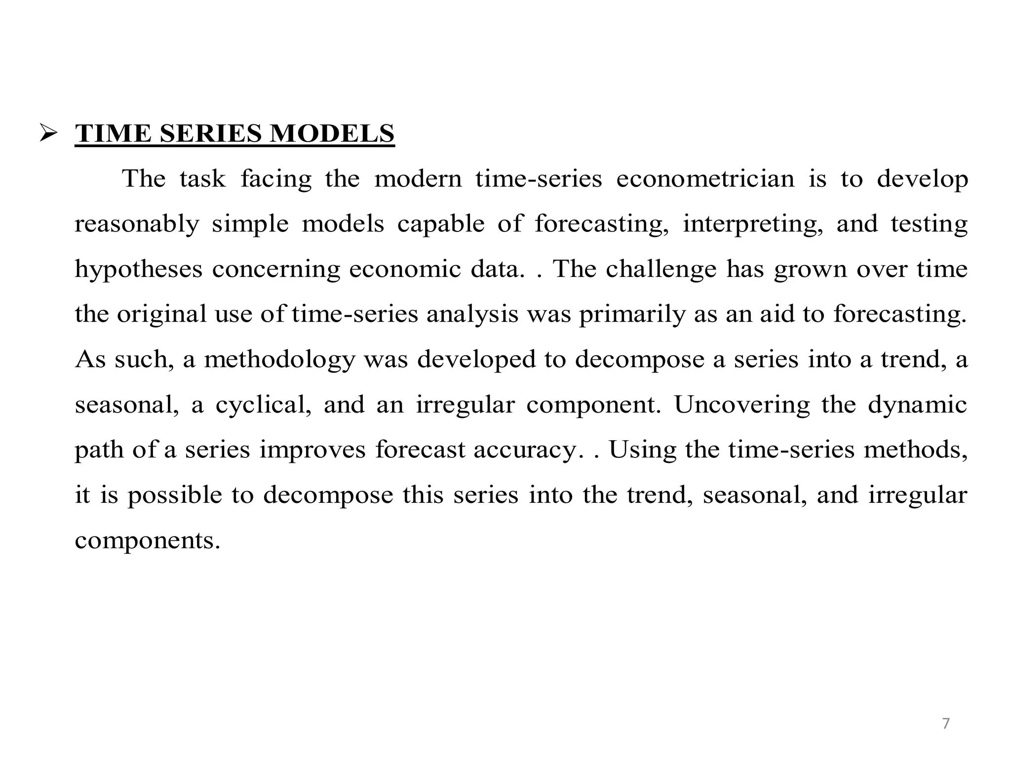  TIME SERIES MODELS
The task facing the modern time-series econometrician is to develop
reasonably simple models capable of forecasting, interpreting, and testing
hypotheses concerning economic data. . The challenge has grown over time
the original use of time-series analysis was primarily as an aid to forecasting.
As such, a methodology was developed to decompose a series into a trend, a
seasonal, a cyclical, and an irregular component. Uncovering the dynamic
path of a series improves forecast accuracy. . Using the time-series methods,
it is possible to decompose this series into the trend, seasonal, and irregular
components.
7
 