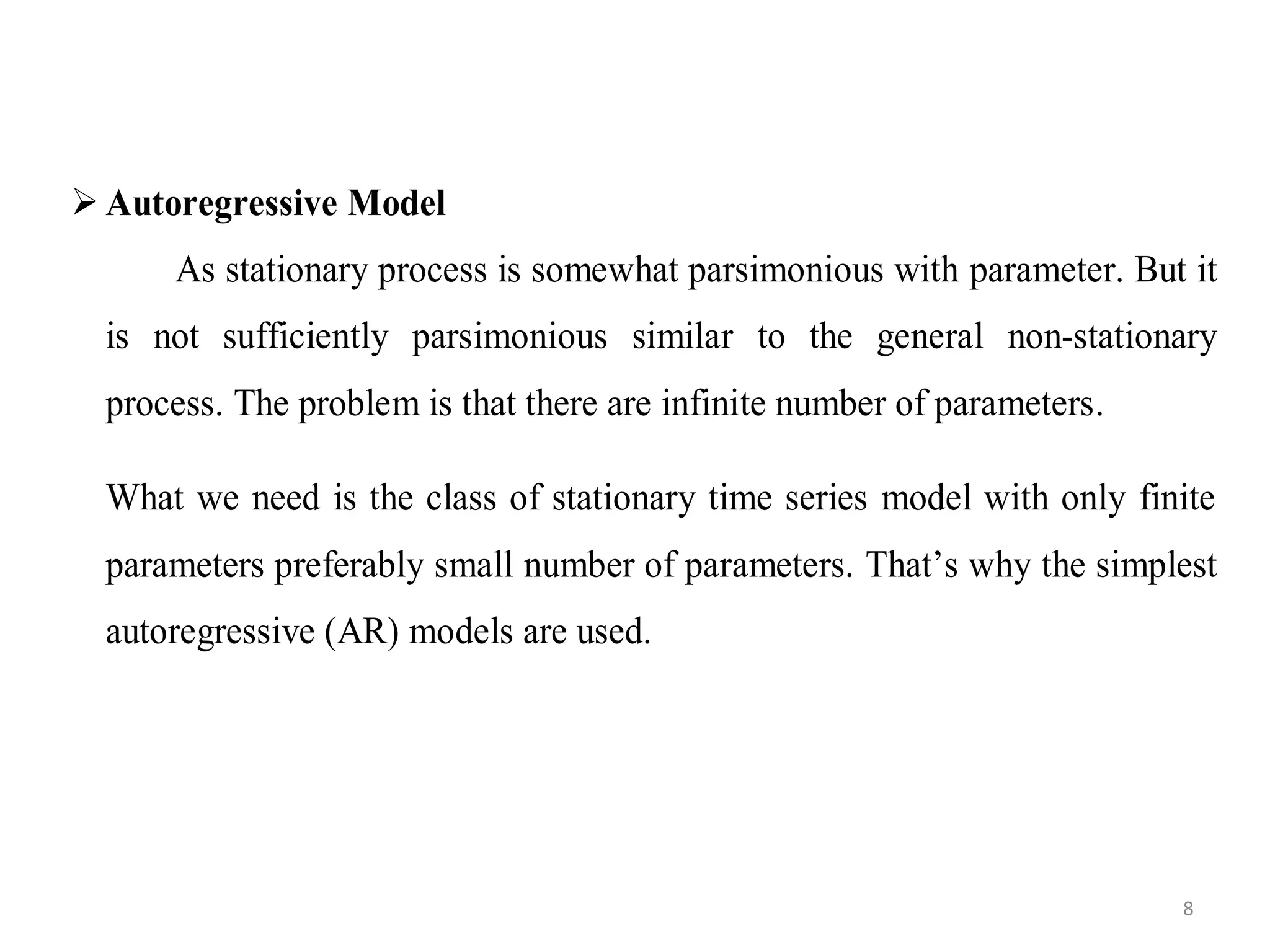  Autoregressive Model
As stationary process is somewhat parsimonious with parameter. But it
is not sufficiently parsimonious similar to the general non-stationary
process. The problem is that there are infinite number of parameters.
What we need is the class of stationary time series model with only finite
parameters preferably small number of parameters. That’s why the simplest
autoregressive (AR) models are used.
8
 