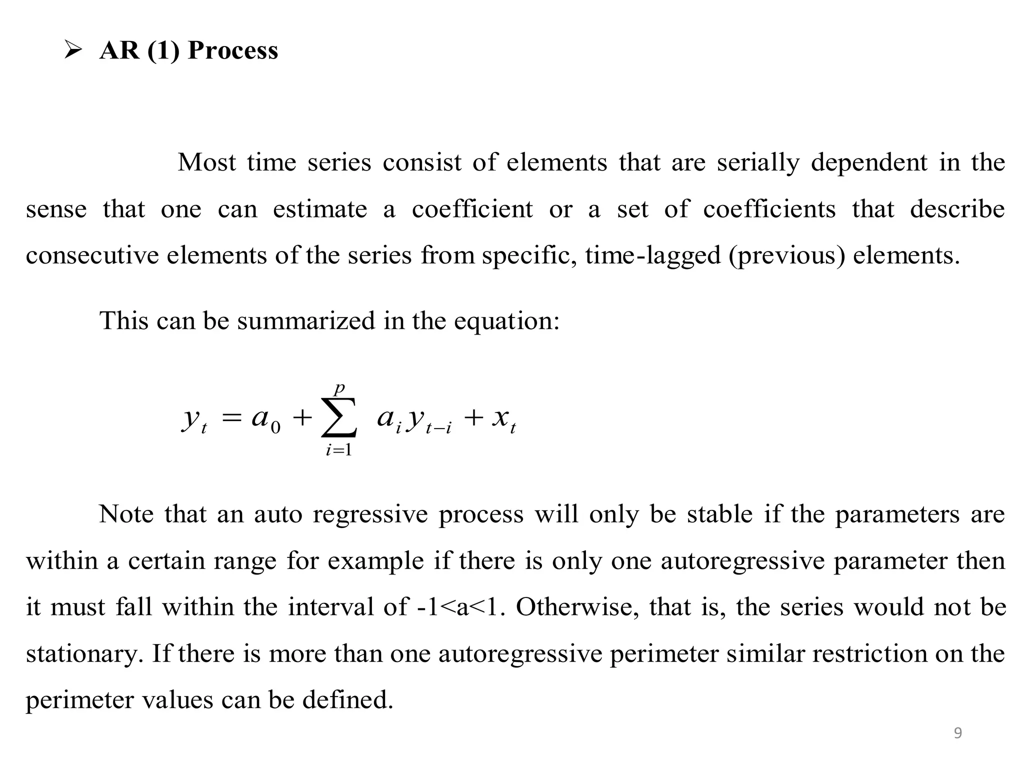  AR (1) Process
Most time series consist of elements that are serially dependent in the
sense that one can estimate a coefficient or a set of coefficients that describe
consecutive elements of the series from specific, time-lagged (previous) elements.
This can be summarized in the equation:
Note that an auto regressive process will only be stable if the parameters are
within a certain range for example if there is only one autoregressive parameter then
it must fall within the interval of -1<a<1. Otherwise, that is, the series would not be
stationary. If there is more than one autoregressive perimeter similar restriction on the
perimeter values can be defined.
titi
p
i
t xyaay  

1
0
9
 