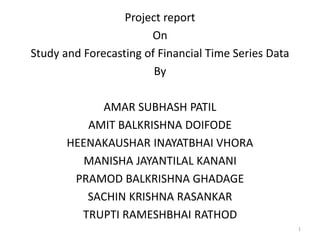 Project report
On
Study and Forecasting of Financial Time Series Data
By
AMAR SUBHASH PATIL
AMIT BALKRISHNA DOIFODE
HEENAKAUSHAR INAYATBHAI VHORA
MANISHA JAYANTILAL KANANI
PRAMOD BALKRISHNA GHADAGE
SACHIN KRISHNA RASANKAR
TRUPTI RAMESHBHAI RATHOD
1
 