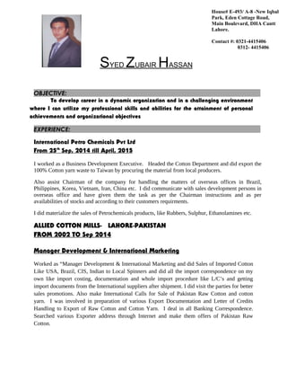 SYED ZUBAIR HASSAN
OBJECTIVE:
To develop career in a dynamic organization and in a challenging environment
where I can utilize my professional skills and abilities for the attainment of personal
achievements and organizational objectives
EXPERIENCE:
International Petro Chemicals Pvt Ltd
From 25th
Sep, 2014 till April, 2015
I worked as a Business Development Executive. Headed the Cotton Department and did export the
100% Cotton yarn waste to Taiwan by procuring the material from local producers.
Also assist Chairman of the company for handling the matters of overseas offices in Brazil,
Philippines, Korea, Vietnam, Iran, China etc. I did communicate with sales development persons in
overseas office and have given them the task as per the Chairman instructions and as per
availabilities of stocks and according to their customers requirments.
I did materialize the sales of Petrochemicals products, like Rubbers, Sulphur, Ethanolamines etc.
ALLIED COTTON MILLS- LAHORE-PAKISTAN
FROM 2002 TO Sep 2014
Manager Development & International Marketing
Worked as “Manager Development & International Marketing and did Sales of Imported Cotton
Like USA, Brazil, CIS, Indian to Local Spinners and did all the import correspondence on my
own like import costing, documentation and whole import procedure like L/C’s and getting
import documents from the International suppliers after shipment. I did visit the parties for better
sales promotions. Also make International Calls for Sale of Pakistan Raw Cotton and cotton
yarn. I was involved in preparation of various Export Documentation and Letter of Credits
Handling to Export of Raw Cotton and Cotton Yarn. I deal in all Banking Correspondence.
Searched various Exporter address through Internet and make them offers of Pakistan Raw
Cotton.
House# E-493/ A-8 -New Iqbal
Park, Eden Cottage Road,
Main Boulevard, DHA Cantt
Lahore.
Contact #: 0321-4415406
0312- 4415406
 
