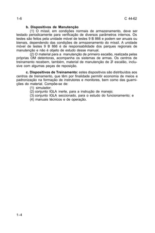 C 44-62 
1-4 
b. Dispositivos de Manutenção 
(1) O míssil, em condições normais de armazenamento, deve ser 
testado periodicamente para verificação de diversos parâmetros internos. Os 
testes são feitos pela unidade móvel de testes 9 B 866 e podem ser anuais ou 
bienais, dependendo das condições de armazenamento do míssil. A unidade 
móvel de testes 9 B 866 é de responsabilidade dos parques regionais de 
manutenção e não é objeto de estudo desse manual. 
(2) O material para a manutenção de primeiro escalão, realizada pelas 
próprias OM detentoras, acompanha os sistemas de armas. Os centros de 
treinamento recebem, também, material de manutenção de 2º escalão, inclu-sive 
com algumas peças de reposição. 
c. Dispositivos de Treinamento: estes dispositivos são distribuídos aos 
centros de treinamento, que têm por finalidade permitir economia de meios e 
padronização na formação de instrutores e monitores, bem como das guarni-ções 
do material. Compõe-se de: 
(1) simulador; 
(2) conjunto IGLA inerte, para a instrução de manejo; 
(3) conjunto IGLA seccionado, para o estudo do funcionamento; e 
(4) manuais técnicos e de operação. 
1-6 
 