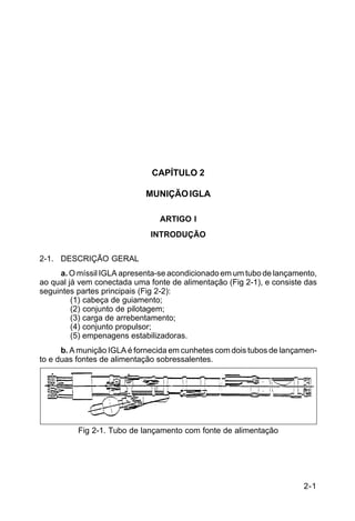 2-1 
C 44-62 
CAPÍTULO 2 
MUNIÇÃO IGLA 
ARTIGO I 
INTRODUÇÃO 
2-1. DESCRIÇÃO GERAL 
a. O míssil IGLA apresenta-se acondicionado em um tubo de lançamento, 
ao qual já vem conectada uma fonte de alimentação (Fig 2-1), e consiste das 
seguintes partes principais (Fig 2-2): 
(1) cabeça de guiamento; 
(2) conjunto de pilotagem; 
(3) carga de arrebentamento; 
(4) conjunto propulsor; 
(5) empenagens estabilizadoras. 
b. A munição IGLA é fornecida em cunhetes com dois tubos de lançamen-to 
e duas fontes de alimentação sobressalentes. 
Fig 2-1. Tubo de lançamento com fonte de alimentação 
 