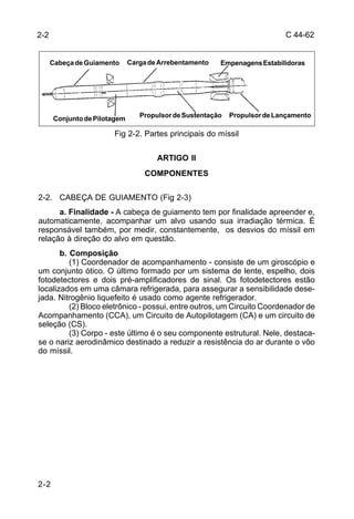 C 44-62 
2-2 
Cabeça de Guiamento Carga de Arrebentamento Empenagens Estabilidoras 
2-2 
Conjunto de Pilotagem Propulsor de Sustentação Propulsor de Lançamento 
Fig 2-2. Partes principais do míssil 
ARTIGO II 
COMPONENTES 
2-2. CABEÇA DE GUIAMENTO (Fig 2-3) 
a. Finalidade - A cabeça de guiamento tem por finalidade apreender e, 
automaticamente, acompanhar um alvo usando sua irradiação térmica. É 
responsável também, por medir, constantemente, os desvios do míssil em 
relação à direção do alvo em questão. 
b. Composição 
(1) Coordenador de acompanhamento - consiste de um giroscópio e 
um conjunto ótico. O último formado por um sistema de lente, espelho, dois 
fotodetectores e dois pré-amplificadores de sinal. Os fotodetectores estão 
localizados em uma câmara refrigerada, para assegurar a sensibilidade dese-jada. 
Nitrogênio liquefeito é usado como agente refrigerador. 
(2) Bloco eletrônico - possui, entre outros, um Circuito Coordenador de 
Acompanhamento (CCA), um Circuito de Autopilotagem (CA) e um circuito de 
seleção (CS). 
(3) Corpo - este último é o seu componente estrutural. Nele, destaca-se 
o nariz aerodinâmico destinado a reduzir a resistência do ar durante o vôo 
do míssil. 
 