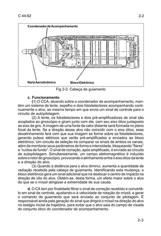 2-2 
2-3 
C 44-62 
Coordenador de Acompanhamento 
Nariz Aerodinâmico Bloco Eletrônico 
Fig 2-3. Cabeça de guiamento 
c. Funcionamento 
(1) O CCA, atuando sobre o coordenador de acompanhamento, man-tém 
um sistema de lente, espelho e dois fotodetectores acompanhando conti-nuamente 
o alvo, ao mesmo tempo em que envia um sinal de controle para o 
circuito de autopilotagem. 
(2) A lente, os fotodetectores e dois pré-amplificadores de sinal são 
acoplados ao giroscópio e giram junto com ele, com seu eixo ótico justaposto 
ao eixo de giro. A imagem de uma fonte de calor distante será formada no plano 
focal da lente. Se a direção desse alvo não coincidir com o eixo ótico, esse 
desalinhamento fará com que sua imagem se forme sobre os fotodetectores, 
gerando pulsos elétricos que serão pré-amplificados e enviados ao bloco 
eletrônico. Um circuito de seleção irá comparar os sinais de ambos os canais, 
além de monitorar seus parâmetros de forma e intensidade, bloqueando “flares” 
e “ruídos de fundo”. O sinal de correção, após amplificado, é enviado ao circuito 
de autopilotagem. Simultaneamente, um campo eletromagnético é induzido 
sobre o rotor do giroscópio, provocando o alinhamento entre o eixo ótico da lente 
e a direção do alvo. 
(3) Quando a distância para o alvo diminui, aumenta a quantidade de 
radiação recebida pela cabeça de guiamento. Identificando esta mudança, o 
bloco eletrônico gera um sinal adicional que irá deslocar o centro de impacto na 
direção de vôo do alvo. Obtém-se, desta forma, um efeito maior sobre o alvo 
do que se o míssil atingisse a extremidade de sua cauda. 
d. O CA tem por finalidade filtrar o sinal de correção recebido e convertê-lo 
em sinal de controle, ajustando-o à velocidade de rotação do míssil, e gerar 
o comando de guiamento que será enviado ao conjunto de pilotagem. É 
responsável ainda pela geração do sinal que dirigirá o míssil na direção do alvo 
no estágio inicial da trajetória, para evitar que o alvo saia do campo de visada 
do conjunto ótico do coordenador de acompanhamento. 
 