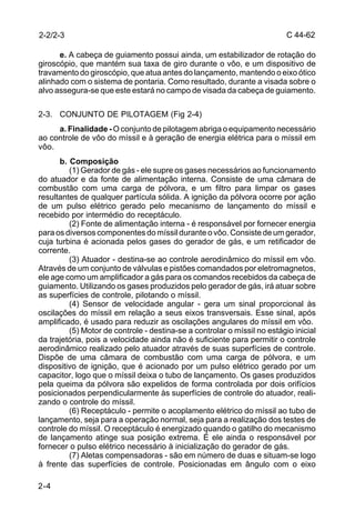 C 44-62 
2-2/2-3 
2-4 
e. A cabeça de guiamento possui ainda, um estabilizador de rotação do 
giroscópio, que mantém sua taxa de giro durante o vôo, e um dispositivo de 
travamento do giroscópio, que atua antes do lançamento, mantendo o eixo ótico 
alinhado com o sistema de pontaria. Como resultado, durante a visada sobre o 
alvo assegura-se que este estará no campo de visada da cabeça de guiamento. 
2-3. CONJUNTO DE PILOTAGEM (Fig 2-4) 
a. Finalidade - O conjunto de pilotagem abriga o equipamento necessário 
ao controle de vôo do míssil e à geração de energia elétrica para o míssil em 
vôo. 
b. Composição 
(1) Gerador de gás - ele supre os gases necessários ao funcionamento 
do atuador e da fonte de alimentação interna. Consiste de uma câmara de 
combustão com uma carga de pólvora, e um filtro para limpar os gases 
resultantes de qualquer partícula sólida. A ignição da pólvora ocorre por ação 
de um pulso elétrico gerado pelo mecanismo de lançamento do míssil e 
recebido por intermédio do receptáculo. 
(2) Fonte de alimentação interna - é responsável por fornecer energia 
para os diversos componentes do míssil durante o vôo. Consiste de um gerador, 
cuja turbina é acionada pelos gases do gerador de gás, e um retificador de 
corrente. 
(3) Atuador - destina-se ao controle aerodinâmico do míssil em vôo. 
Através de um conjunto de válvulas e pistões comandados por eletromagnetos, 
ele age como um amplificador a gás para os comandos recebidos da cabeça de 
guiamento. Utilizando os gases produzidos pelo gerador de gás, irá atuar sobre 
as superfícies de controle, pilotando o míssil. 
(4) Sensor de velocidade angular - gera um sinal proporcional às 
oscilações do míssil em relação a seus eixos transversais. Esse sinal, após 
amplificado, é usado para reduzir as oscilações angulares do míssil em vôo. 
(5) Motor de controle - destina-se a controlar o míssil no estágio inicial 
da trajetória, pois a velocidade ainda não é suficiente para permitir o controle 
aerodinâmico realizado pelo atuador através de suas superfícies de controle. 
Dispõe de uma câmara de combustão com uma carga de pólvora, e um 
dispositivo de ignição, que é acionado por um pulso elétrico gerado por um 
capacitor, logo que o míssil deixa o tubo de lançamento. Os gases produzidos 
pela queima da pólvora são expelidos de forma controlada por dois orifícios 
posicionados perpendicularmente às superfícies de controle do atuador, reali-zando 
o controle do míssil. 
(6) Receptáculo - permite o acoplamento elétrico do míssil ao tubo de 
lançamento, seja para a operação normal, seja para a realização dos testes de 
controle do míssil. O receptáculo é energizado quando o gatilho do mecanismo 
de lançamento atinge sua posição extrema. É ele ainda o responsável por 
fornecer o pulso elétrico necessário à inicialização do gerador de gás. 
(7) Aletas compensadoras - são em número de duas e situam-se logo 
à frente das superfícies de controle. Posicionadas em ângulo com o eixo 
 