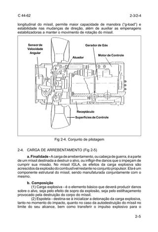 C 44-62 
longitudinal do míssil, permite maior capacidade de manobra (“g-load”) e 
estabilidade nas mudanças de direção, além de auxiliar as empenagens 
estabilizadoras a manter o movimento de rotação do míssil. 
2-3/2-4 
2-5 
Atuador 
Gerador de Gás 
Motor de Controle 
Receptáculo 
Superfícies de Controle 
Fig 2-4. Conjunto de pilotagem 
Sensor de 
Velocidade 
Angular 
2-4. CARGA DE ARREBENTAMENTO (Fig 2-5) 
a. Finalidade - A carga de arrebentamento, ou cabeça de guerra, é a parte 
de um míssil destinada a destruir o alvo, ou infligir-lhe danos que o impeçam de 
cumprir sua missão. No míssil IGLA, os efeitos da carga explosiva são 
acrescidos da explosão do combustível restante no conjunto propulsor. Ela é um 
componente estrutural do míssil, sendo manufaturada conjuntamente com o 
mesmo. 
b. Composição 
(1) Carga explosiva - é o elemento básico que deverá produzir danos 
sobre o alvo, seja pelo efeito de sopro da explosão, seja pelo estilhaçamento 
provocado pela destruição do corpo do míssil. 
(2) Espoleta - destina-se à inicializar a detonação da carga explosiva, 
tanto no momento do impacto, quanto no caso da autodestruição do míssil no 
limite do seu alcance, bem como transferir o impulso explosivo para o 
 