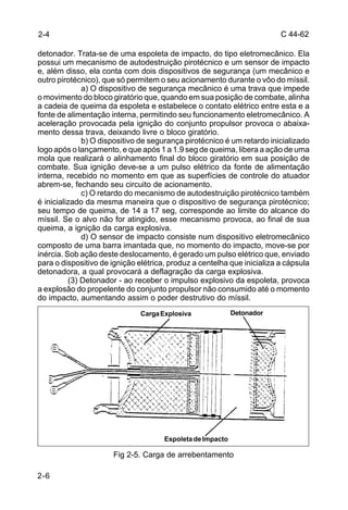 C 44-62 
detonador. Trata-se de uma espoleta de impacto, do tipo eletromecânico. Ela 
possui um mecanismo de autodestruição pirotécnico e um sensor de impacto 
e, além disso, ela conta com dois dispositivos de segurança (um mecânico e 
outro pirotécnico), que só permitem o seu acionamento durante o vôo do míssil. 
2-6 
a) O dispositivo de segurança mecânico é uma trava que impede 
o movimento do bloco giratório que, quando em sua posição de combate, alinha 
a cadeia de queima da espoleta e estabelece o contato elétrico entre esta e a 
fonte de alimentação interna, permitindo seu funcionamento eletromecânico. A 
aceleração provocada pela ignição do conjunto propulsor provoca o abaixa-mento 
dessa trava, deixando livre o bloco giratório. 
b) O dispositivo de segurança pirotécnico é um retardo inicializado 
logo após o lançamento, e que após 1 a 1.9 seg de queima, libera a ação de uma 
mola que realizará o alinhamento final do bloco giratório em sua posição de 
combate. Sua ignição deve-se a um pulso elétrico da fonte de alimentação 
interna, recebido no momento em que as superfícies de controle do atuador 
abrem-se, fechando seu circuito de acionamento. 
c) O retardo do mecanismo de autodestruição pirotécnico também 
é inicializado da mesma maneira que o dispositivo de segurança pirotécnico; 
seu tempo de queima, de 14 a 17 seg, corresponde ao limite do alcance do 
míssil. Se o alvo não for atingido, esse mecanismo provoca, ao final de sua 
queima, a ignição da carga explosiva. 
d) O sensor de impacto consiste num dispositivo eletromecânico 
composto de uma barra imantada que, no momento do impacto, move-se por 
inércia. Sob ação deste deslocamento, é gerado um pulso elétrico que, enviado 
para o dispositivo de ignição elétrica, produz a centelha que inicializa a cápsula 
detonadora, a qual provocará a deflagração da carga explosiva. 
(3) Detonador - ao receber o impulso explosivo da espoleta, provoca 
a explosão do propelente do conjunto propulsor não consumido até o momento 
do impacto, aumentando assim o poder destrutivo do míssil. 
Carga Explosiva Detonador 
Fig 2-5. Carga de arrebentamento 
2-4 
Espoleta de Impacto 
 