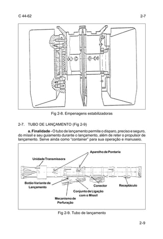 2-9 
C 44-62 
Fig 2-8. Empenagens estabilizadoras 
2-7. TUBO DE LANÇAMENTO (Fig 2-9) 
a. Finalidade - O tubo de lançamento permite o disparo, preciso e seguro, 
do míssil e seu guiamento durante o lançamento, além de reter o propulsor de 
lançamento. Serve ainda como “container” para sua operação e manuseio. 
Conector Receptáculo 
Fig 2-9. Tubo de lançamento 
2-7 
Unidade Transmissora 
Aparelho de Pontaria 
Botão Variante de 
Lançamento 
Conjunto de Ligação 
com o Míssil 
Mecanismo de 
Perfuração 
 