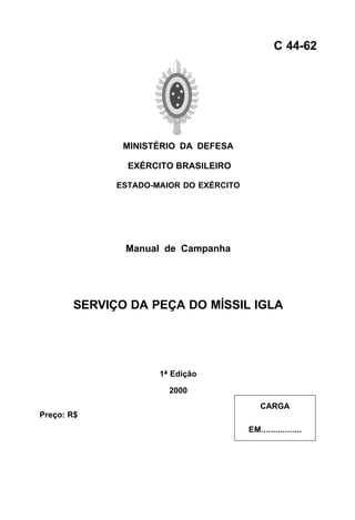 MINISTÉRIO DA DEFESA 
EXÉRCITO BRASILEIRO 
ESTADO-MAIOR DO EXÉRCITO 
Manual de Campanha 
SERVIÇO DA PEÇA DO MÍSSIL IGLA 
1ª Edição 
2000 
C 44-62 
CARGA 
EM................. 
Preço: R$ 
 