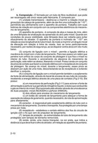 C 44-62 
2-7 
2-10 
b. Composição - É formada por um tubo de fibra reutilizável, que pode 
ser recarregado até cinco vezes pelo fabricante. É composto por: 
(1) unidade transmissora - destina-se a imprimir a rotação inicial ao 
giroscópio da cabeça de guiamento, além de dar-lhe uma inclinação de "-10°", 
permitindo seu alinhamento com o aparelho de pontaria. Trabalha com suas 
bobinas de rotação em conjunto com os componentes eletrônicos do mecanis-mo 
de lançamento. 
(2) aparelho de pontaria - é composto de alça e massa de mira, além 
de uma lâmpada de sinalização da apreensão do alvo pelo míssil. Quando em 
condições de pouca visibilidade, esta lâmpada deve ser coberta para evitar 
ofuscamento do atirador. O aparelho de pontaria é inclinado de "-10°" em 
relação ao eixo longitudinal do tubo/míssil, de modo a imprimir um ângulo inicial 
de elevação em relação à linha de visada. Isso se torna particularmente 
necessário, por razões de segurança, ao se disparar contra alvos em vôo muito 
baixo. 
(3) conjunto de ligação com o míssil - permite a ligação elétrica e 
mecânica do míssil com o tubo de lançamento. Para isso possui um retém que 
penetra num orifício do corpo do conjunto de pilotagem e que fixa o míssil no 
interior do tubo. Durante o acionamento da alavanca do mecanismo de 
perfuração, este retém se abaixa, liberando o míssil. Possui ainda um conjunto 
de pinos de contato que fazem a conexão elétrica com o receptáculo do conjunto 
de pilotagem. No avanço do míssil, durante o lançamento, esses pinos se 
abaixam por ação de uma mola, desconectando-se do receptáculo e evitando 
danificar o conjunto. 
(4) o conjunto de ligação com o míssil permite também o acoplamento 
da fonte de alimentação, através do bocal de encaixe de seu tubo de conexão, 
recebendo a energia elétrica através de uma placa de contatos (Fig 2-10). Ele 
possui: 
a) um mecanismo de perfuração (Fig 2-11) para acionar a fonte de 
alimentação e perfurar sua garrafa de nitrogênio líquido; e dutos que conduzirão 
o gás ao interior do míssil. Ele é acionado pelo atirador através de uma alavanca 
de duas posições: inicial (NCXODH) e perfurar (HAKOA). 
b) dois olhais para encaixe do mecanismo de lançamento. 
c) um botão de variante de lançamento para adequar a forma de 
operação da cabeça de guiamento, quando necessário, de rota de aproximação 
para afastamento. 
(5) conector - é responsável pelo acoplamento elétrico do tubo com o 
mecanismo de lançamento. Durante o transporte, fica protegido por uma tampa 
presa por mola. 
(6) receptáculo - estabelece o contato elétrico dos fios do circuito de 
ignição com o fio que vem do propulsor de lançamento. 
(7) tampas de proteção - as extremidades do tubo de lançamento são 
protegidas com tampas de borracha removíveis. 
(8) existe, ainda, uma marca triangular, na cor preta, que indica a 
distância a que deve ficar o olho do atirador, em relação ao aparelho de pontaria. 
 