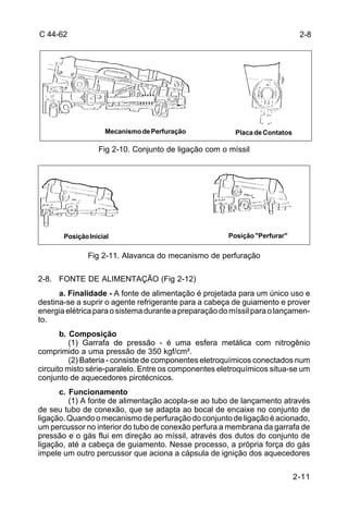C 44-62 2-8 
2-11 
Mecanismo de Perfuração Placa de Contatos 
Fig 2-10. Conjunto de ligação com o míssil 
Posição Inicial Posição "Perfurar" 
Fig 2-11. Alavanca do mecanismo de perfuração 
2-8. FONTE DE ALIMENTAÇÃO (Fig 2-12) 
a. Finalidade - A fonte de alimentação é projetada para um único uso e 
destina-se a suprir o agente refrigerante para a cabeça de guiamento e prover 
energia elétrica para o sistema durante a preparação do míssil para o lançamen-to. 
b. Composição 
(1) Garrafa de pressão - é uma esfera metálica com nitrogênio 
comprimido a uma pressão de 350 kgf/cm². 
(2) Bateria - consiste de componentes eletroquímicos conectados num 
circuito misto série-paralelo. Entre os componentes eletroquímicos situa-se um 
conjunto de aquecedores pirotécnicos. 
c. Funcionamento 
(1) A fonte de alimentação acopla-se ao tubo de lançamento através 
de seu tubo de conexão, que se adapta ao bocal de encaixe no conjunto de 
ligação. Quando o mecanismo de perfuração do conjunto de ligação é acionado, 
um percussor no interior do tubo de conexão perfura a membrana da garrafa de 
pressão e o gás flui em direção ao míssil, através dos dutos do conjunto de 
ligação, até a cabeça de guiamento. Nesse processo, a própria força do gás 
impele um outro percussor que aciona a cápsula de ignição dos aquecedores 
 