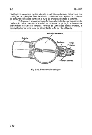 C 44-62 
2-8 
pirotécnicos. A queima destes, derrete o eletrólito da bateria, deixando-a em 
condições de operação. Seus terminais, conectados com a placa de contatos 
do conjunto de ligação permitem o fluxo de energia para todo o sistema. 
2-12 
(2) Durante o acionamento da fonte de alimentação, o mecanismo de 
perfuração deixa marcas características na capa de proteção existente na 
extremidade do tubo de conexão. Através da verificação dessas marcas, é 
possível saber se uma fonte de alimentação já foi ou não utilizada. 
Garrafa de Pressão 
Tubo de Conexão 
Fig 2-12. Fonte de alimentação 
Bateria 
Tampa 
Protetora 
Contatos 
 