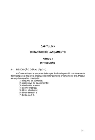 3-1 
C 44-62 
CAPÍTULO 3 
MECANISMO DE LANÇAMENTO 
ARTIGO I 
INTRODUÇÃO 
3-1. DESCRIÇÃO GERAL (Fig 3-1) 
a. O mecanismo de lançamento tem por finalidade permitir o acionamento 
do míssil para o disparo e a realização do lançamento propriamente dito. Possui 
as seguintes partes principais: 
(1) conjunto de contatos; 
(2) dispositivo de trancamento; 
(3) sinalizador sonoro; 
(4) gatilho elétrico; 
(5) bloco eletrônico; 
(6) botão seletor; e 
(7) botão do IFF. 
 