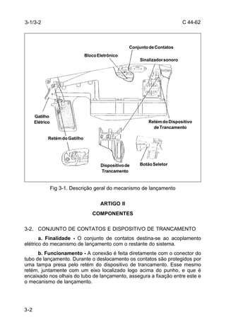 C 44-62 
3-1/3-2 
3-2 
Conjunto de Contatos 
Bloco Eletrônico 
Sinalizador sonoro 
Retém do Dispositivo 
de Trancamento 
Dispositivo de Botão Seletor 
Trancamento 
Gatilho 
Elétrico 
Retém do Gatilho 
Fig 3-1. Descrição geral do mecanismo de lançamento 
ARTIGO II 
COMPONENTES 
3-2. CONJUNTO DE CONTATOS E DISPOSITIVO DE TRANCAMENTO 
a. Finalidade - O conjunto de contatos destina-se ao acoplamento 
elétrico do mecanismo de lançamento com o restante do sistema. 
b. Funcionamento - A conexão é feita diretamente com o conector do 
tubo de lançamento. Durante o deslocamento os contatos são protegidos por 
uma tampa presa pelo retém do dispositivo de trancamento. Esse mesmo 
retém, juntamente com um eixo localizado logo acima do punho, e que é 
encaixado nos olhais do tubo de lançamento, assegura a fixação entre este e 
o mecanismo de lançamento. 
 