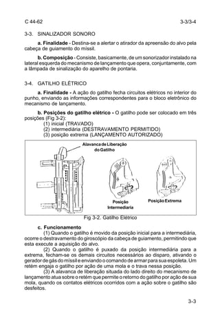 3-3/3-4 
3-3 
C 44-62 
3-3. SINALIZADOR SONORO 
a. Finalidade - Destina-se a alertar o atirador da apreensão do alvo pela 
cabeça de guiamento do míssil. 
b. Composição - Consiste, basicamente, de um sonorizador instalado na 
lateral esquerda do mecanismo de lançamento que opera, conjuntamente, com 
a lâmpada de sinalização do aparelho de pontaria. 
3-4. GATILHO ELÉTRICO 
a. Finalidade - A ação do gatilho fecha circuitos elétricos no interior do 
punho, enviando as informações correspondentes para o bloco eletrônico do 
mecanismo de lançamento. 
b. Posições do gatilho elétrico - O gatilho pode ser colocado em três 
posições (Fig 3-2): 
(1) inicial (TRAVADO) 
(2) intermediária (DESTRAVAMENTO PERMITIDO) 
(3) posição extrema (LANÇAMENTO AUTORIZADO) 
Alavanca de Liberação 
do Gatilho 
Posição Posição Extrema 
Intermediaria 
Fig 3-2. Gatilho Elétrico 
c. Funcionamento 
(1) Quando o gatilho é movido da posição inicial para a intermediária, 
ocorre o destravamento do giroscópio da cabeça de guiamento, permitindo que 
esta execute a aquisição do alvo. 
(2) Quando o gatilho é puxado da posição intermediária para a 
extrema, fecham-se os demais circuitos necessários ao disparo, ativando o 
gerador de gás do míssil e enviando o comando de armar para sua espoleta. Um 
retém engaja o gatilho por ação de uma mola e o trava nessa posição. 
(3) A alavanca de liberação situada do lado direito do mecanismo de 
lançamento atua sobre o retém que permite o retorno do gatilho por ação de sua 
mola, quando os contatos elétricos ocorridos com a ação sobre o gatilho são 
desfeitos. 
 