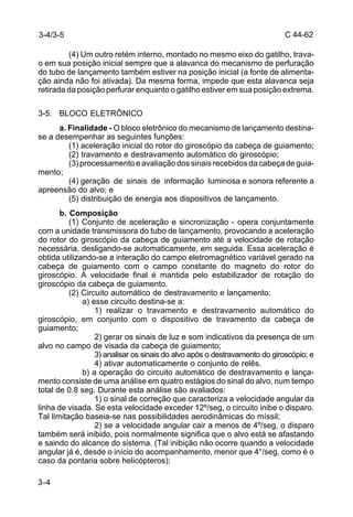 C 44-62 
3-4/3-5 
3-4 
(4) Um outro retém interno, montado no mesmo eixo do gatilho, trava-o 
em sua posição inicial sempre que a alavanca do mecanismo de perfuração 
do tubo de lançamento também estiver na posição inicial (a fonte de alimenta-ção 
ainda não foi ativada). Da mesma forma, impede que esta alavanca seja 
retirada da posição perfurar enquanto o gatilho estiver em sua posição extrema. 
3-5. BLOCO ELETRÔNICO 
a. Finalidade - O bloco eletrônico do mecanismo de lançamento destina-se 
a desempenhar as seguintes funções: 
(1) aceleração inicial do rotor do giroscópio da cabeça de guiamento; 
(2) travamento e destravamento automático do giroscópio; 
(3) processamento e avaliação dos sinais recebidos da cabeça de guia-mento; 
(4) geração de sinais de informação luminosa e sonora referente a 
apreensão do alvo; e 
(5) distribuição de energia aos dispositivos de lançamento. 
b. Composição 
(1) Conjunto de aceleração e sincronização - opera conjuntamente 
com a unidade transmissora do tubo de lançamento, provocando a aceleração 
do rotor do giroscópio da cabeça de guiamento até a velocidade de rotação 
necessária, desligando-se automaticamente, em seguida. Essa aceleração é 
obtida utilizando-se a interação do campo eletromagnético variável gerado na 
cabeça de guiamento com o campo constante do magneto do rotor do 
giroscópio. A velocidade final é mantida pelo estabilizador de rotação do 
giroscópio da cabeça de guiamento. 
(2) Circuito automático de destravamento e lançamento: 
a) esse circuito destina-se a: 
1) realizar o travamento e destravamento automático do 
giroscópio, em conjunto com o dispositivo de travamento da cabeça de 
guiamento; 
2) gerar os sinais de luz e som indicativos da presença de um 
alvo no campo de visada da cabeça de guiamento; 
3) analisar os sinais do alvo após o destravamento do giroscópio; e 
4) ativar automaticamente o conjunto de relês. 
b) a operação do circuito automático de destravamento e lança-mento 
consiste de uma análise em quatro estágios do sinal do alvo, num tempo 
total de 0.8 seg. Durante esta análise são avaliados: 
1) o sinal de correção que caracteriza a velocidade angular da 
linha de visada. Se esta velocidade exceder 12º/seg, o circuito inibe o disparo. 
Tal limitação baseia-se nas possibilidades aerodinâmicas do míssil; 
2) se a velocidade angular cair a menos de 4º/seg, o disparo 
também será inibido, pois normalmente significa que o alvo está se afastando 
e saindo do alcance do sistema. (Tal inibição não ocorre quando a velocidade 
angular já é, desde o início do acompanhamento, menor que 4°/seg, como é o 
caso da pontaria sobre helicópteros); 
 