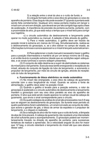 3-5 
3-5 
C 44-62 
3) a relação entre o sinal do alvo e o ruído de fundo; e 
4) o ângulo formado entre o eixo ótico do giroscópio e o eixo do 
aparelho de pontaria. Esse ângulo não pode exceder 2º (quando a pontaria está 
sendo feita corretamente). Qualquer erro nessa pontaria implica em lançar o 
míssil com um erro em direção, que deverá ser por ele corrigido logo após a fase 
de aceleração. A importância da precisão da pontaria aumenta, portanto, com 
a proximidade do alvo, já que esta reduz o tempo que o míssil terá para corrigir 
sua trajetória. 
c) o circuito automático de destravamento e lançamento pode 
operar no modo automático ou manual. A seleção é feita através do gatilho. 
1) Para o modo automático, o gatilho deve ser trazido da 
posição inicial à extrema em menos de 0.6 seg. Simultaneamente, realiza-se 
o destravamento do giroscópio, e, se o alvo estiver no campo de visada, as 
informações luminosa e sonora aparecem e o míssil é lançado automaticamen-te. 
2) Para selecionar o modo manual é necessário trazer o gatilho 
para a posição intermediária e mantê-lo ali por um tempo mínimo de 0.6 seg, 
e só então levá-lo à posição extrema (desde que as condições sejam adequa-das, 
e os sinais luminoso e sonoro estejam presentes). 
(3) O conjunto de relês destina-se a suprir de eletricidade os sistemas 
do míssil para o lançamento. Executa essa tarefa energizando o receptáculo do 
míssil, através do conjunto de ligação do tubo de lançamento, e acionando o 
propulsor de lançamento, por meio do circuito de ignição, através do receptá-culo 
do tubo de lançamento. 
c. Funcionamento do bloco eletrônico no modo automático 
(1) No míssil não energizado, o eixo ótico da cabeça de guiamento 
coincide com o eixo longitudinal do míssil. Quando se aciona a fonte de 
alimentação, o gatilho deve estar na posição inicial. 
(2) Quando o gatilho é levado para a posição extrema, o rotor do 
giroscópio é acelerado e o circuito automático de destravamento e lançamento 
mantém o giroscópio com seu eixo ótico paralelo ao eixo do aparelho de 
pontaria. O alvo que está sendo visado aparece no campo visual da cabeça de 
guiamento, que envia o sinal correspondente para o circuito. 
(3) Os quatro estágios da análise do sinal são processados nos 0.8 seg 
que se seguem ao destravamento do giroscópio. Se durante esse período os 
quatro parâmetros forem satisfatórios, um sinal é enviado ao conjunto de relês, 
que aciona o gerador de gás, o bloco de armar da espoleta e o propulsor de 
lançamento, e o disparo é realizado. 
(4) Se a radiação do alvo não for maior que o ruído de fundo, a lâmpada 
da alça de mira piscará. A cabeça de guiamento não receberá uma intensidade 
de sinal suficiente para o acompanhamento. O giroscópio poderá ser momen-taneamente 
travado na direção do aparelho de pontaria, para sucessivas 
tentativas de realizar a apreensão. Se a velocidade angular do alvo for maior 
que 12°/seg, o circuito retardará o lançamento do míssil até que caia abaixo 
desse valor. 
 
