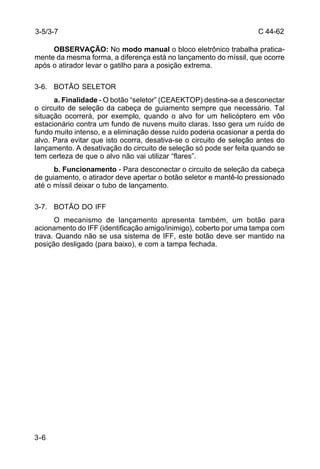 C 44-62 
3-5/3-7 
3-6 
OBSERVAÇÃO: No modo manual o bloco eletrônico trabalha pratica-mente 
da mesma forma, a diferença está no lançamento do míssil, que ocorre 
após o atirador levar o gatilho para a posição extrema. 
3-6. BOTÃO SELETOR 
a. Finalidade - O botão “seletor” (CEAEKTOP) destina-se a desconectar 
o circuito de seleção da cabeça de guiamento sempre que necessário. Tal 
situação ocorrerá, por exemplo, quando o alvo for um helicóptero em vôo 
estacionário contra um fundo de nuvens muito claras. Isso gera um ruído de 
fundo muito intenso, e a eliminação desse ruído poderia ocasionar a perda do 
alvo. Para evitar que isto ocorra, desativa-se o circuito de seleção antes do 
lançamento. A desativação do circuito de seleção só pode ser feita quando se 
tem certeza de que o alvo não vai utilizar “flares”. 
b. Funcionamento - Para desconectar o circuito de seleção da cabeça 
de guiamento, o atirador deve apertar o botão seletor e mantê-lo pressionado 
até o míssil deixar o tubo de lançamento. 
3-7. BOTÃO DO IFF 
O mecanismo de lançamento apresenta também, um botão para 
acionamento do IFF (identificação amigo/inimigo), coberto por uma tampa com 
trava. Quando não se usa sistema de IFF, este botão deve ser mantido na 
posição desligado (para baixo), e com a tampa fechada. 
 