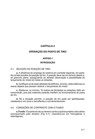 4-1 
C 44-62 
CAPÍTULO 4 
OPERAÇÃO DO POSTO DE TIRO 
ARTIGO I 
INTRODUÇÃO 
4-1. SELEÇÃO DA POSIÇÃO DE TIRO 
a. A eficiência do emprego do sistema em combate depende, em parte, 
da correta escolha da posição de tiro. A posição deve ser em terreno aberto e, 
se possível, plano, assegurando ao atirador observação e possibilidade de 
lançamento do míssil em todas as direções. 
b. Certifique-se de estar afastado de edifícios, árvores, redes elétricas ou 
outros objetos que possam obstruir o lançamento do míssil. 
c. Afaste-se, no mínimo, 10 metros de blindados ou estações rádio em 
transmissão, pois tais materiais poderão interferir no funcionamento do posto 
de tiro. 
d. Se a situação permitir, a posição de tiro pode ser aperfeiçoada, 
instalando-a em toca e camuflando-a convenientemente. 
4-2. CONDIÇÕES DE CONTRASTE COM O FUNDO 
a. Fundo - É a parte do céu ou terreno contra o qual se projeta o alvo aéreo 
acompanhado pelo atirador (Fig 4-1). Classifica-se em homogêneo e 
heterôgeneo. 
 