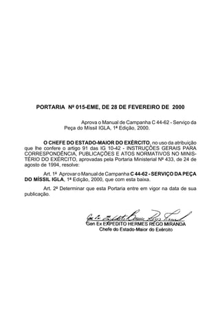 PORTARIA Nº 015-EME, DE 28 DE FEVEREIRO DE 2000 
Aprova o Manual de Campanha C 44-62 - Serviço da 
Peça do Míssil IGLA, 1ª Edição, 2000. 
O CHEFE DO ESTADO-MAIOR DO EXÉRCITO, no uso da atribuição 
que lhe confere o artigo 91 das IG 10-42 - INSTRUÇÕES GERAIS PARA 
CORRESPONDÊNCIA, PUBLICAÇÕES E ATOS NORMATIVOS NO MINIS-TÉRIO 
DO EXÉRCITO, aprovadas pela Portaria Ministerial Nº 433, de 24 de 
agosto de 1994, resolve: 
Art. 1º Aprovar o Manual de Campanha C 44-62 - SERVIÇO DA PEÇA 
DO MÍSSIL IGLA, 1ª Edição, 2000, que com esta baixa. 
Art. 2º Determinar que esta Portaria entre em vigor na data de sua 
publicação. 
 