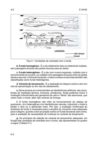 C 44-62 
4-2 
4-2 
LEGENDA: 
------------não lançar 
_______lançar 
Fig 4-1. Condições de contraste com o fundo 
b. Fundo homogêneo - É o céu totalmente claro ou totalmente nublado, 
sem passagens bruscas das partes escuras para as claras. 
c. Fundo heterogêneo - É o céu com nuvens esparsas, nublado com o 
sol iluminando as nuvens, ou nublado com passagens bruscas entre as partes 
claras e escuras. A linha do horizonte, o relevo e áreas construídas também são 
classificadas como fundo heterôgeneo. 
d. Variante de lançamento - É a realização do disparo contra o alvo em 
rota de aproximação ou em rota de afastamento. 
e. Deve-se levar em conta também as interferências artificiais, tais como, 
fontes de irradiação térmica, luminosa, pirotécnica. Ainda podemos incluir a 
irradiação infravermelha dos geradores de calor e “flares” das aeronaves, que 
visam iludir o míssil, além das cortinas de fumaça. 
f. O fundo homogêneo não influi no funcionamento da cabeça de 
guiamento. Já o heterogêneo cria interferências naturais, induzindo o míssil a 
perder o alvo ou a apreender outro. Por isso, a avaliação ininterrupta do 
ambiente de fundo é necessária para a escolha do momento mais adequado 
para o disparo, quando o alvo se projeta contra um fundo favorável, bem como, 
para a avaliação da necessidade de mudança na variante de lançamento. 
g. Os princípios da seleção da variante de lançamento adequada, em 
função das condições de contraste com o fundo, são apresentados no quadro 
a seguir (Tabela 4-1). 
 