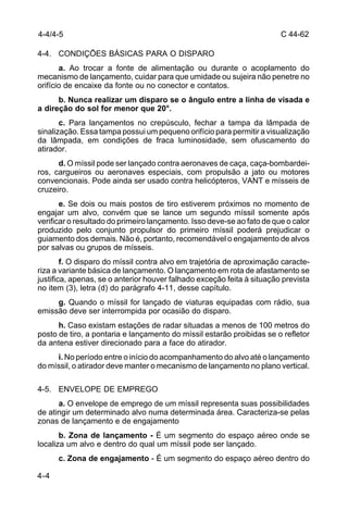 C 44-62 
4-4/4-5 
4-4. CONDIÇÕES BÁSICAS PARA O DISPARO 
4-4 
a. Ao trocar a fonte de alimentação ou durante o acoplamento do 
mecanismo de lançamento, cuidar para que umidade ou sujeira não penetre no 
orifício de encaixe da fonte ou no conector e contatos. 
b. Nunca realizar um disparo se o ângulo entre a linha de visada e 
a direção do sol for menor que 20°. 
c. Para lançamentos no crepúsculo, fechar a tampa da lâmpada de 
sinalização. Essa tampa possui um pequeno orifício para permitir a visualização 
da lâmpada, em condições de fraca luminosidade, sem ofuscamento do 
atirador. 
d. O míssil pode ser lançado contra aeronaves de caça, caça-bombardei-ros, 
cargueiros ou aeronaves especiais, com propulsão a jato ou motores 
convencionais. Pode ainda ser usado contra helicópteros, VANT e mísseis de 
cruzeiro. 
e. Se dois ou mais postos de tiro estiverem próximos no momento de 
engajar um alvo, convém que se lance um segundo míssil somente após 
verificar o resultado do primeiro lançamento. Isso deve-se ao fato de que o calor 
produzido pelo conjunto propulsor do primeiro míssil poderá prejudicar o 
guiamento dos demais. Não é, portanto, recomendável o engajamento de alvos 
por salvas ou grupos de mísseis. 
f. O disparo do míssil contra alvo em trajetória de aproximação caracte-riza 
a variante básica de lançamento. O lançamento em rota de afastamento se 
justifica, apenas, se o anterior houver falhado exceção feita à situação prevista 
no item (3), letra (d) do parágrafo 4-11, desse capítulo. 
g. Quando o míssil for lançado de viaturas equipadas com rádio, sua 
emissão deve ser interrompida por ocasião do disparo. 
h. Caso existam estações de radar situadas a menos de 100 metros do 
posto de tiro, a pontaria e lançamento do míssil estarão proibidas se o refletor 
da antena estiver direcionado para a face do atirador. 
i. No período entre o início do acompanhamento do alvo até o lançamento 
do míssil, o atirador deve manter o mecanismo de lançamento no plano vertical. 
4-5. ENVELOPE DE EMPREGO 
a. O envelope de emprego de um míssil representa suas possibilidades 
de atingir um determinado alvo numa determinada área. Caracteriza-se pelas 
zonas de lançamento e de engajamento 
b. Zona de lançamento - É um segmento do espaço aéreo onde se 
localiza um alvo e dentro do qual um míssil pode ser lançado. 
c. Zona de engajamento - É um segmento do espaço aéreo dentro do 
 