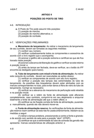 C 44-62 
4-6/4-7 
4-8 
ARTIGO II 
POSIÇÕES DO POSTO DE TIRO 
4-6. INTRODUÇÃO 
a. O Posto de Tiro pode assumir três posições: 
(1) posição de marcha; 
(2) posição de marcha alternativa; e 
(3) posição de combate. 
4-7. VERIFICAÇÕES PRELIMINARES 
a. Mecanismo de lançamento: Ao retirar o mecanismo de lançamento 
de seu cunhete, devem ser tomadas as seguintes medidas: 
(1) conferir seu número; 
(2) verificar cuidadosamente todos os componentes e acessórios de 
acordo com o livro registro que o acompanha; 
(3) acionar o gatilho até a posição extrema e certificar-se que ele fica 
travado nesta posição; 
(4) acionar a alavanca de liberação do gatilho e verificar se este retorna 
à posição inicial; e 
(5) antes da tampa ser fechada, deve-se verificar, se o botão do IFF 
encontra-se desligado (para baixo). 
b. Tubo de lançamento com míssil e fonte de alimentação: Ao retirar 
este conjunto do cunhete, devem ser executadas as ações abaixo: 
(1) verificar os componentes de acordo com seu livro registro; 
(2) verificar a posição das tampas das extremidades do tubo de 
lançamento. As presilhas das braçadeiras devem estar alinhadas com as 
marcas correspondentes no tubo, para evitar danos à fibra de vidro do tubo de 
lançamento. Corrigir se necessário; 
(3) verificar se a alavanca do mecanismo de perfuração está rebatida 
e na posição inicial; 
(4) verificar se o retém da fonte de alimentação está aflorando 
completamente, caso contrário, comprimí-lo em seu alojamento e empurrar 
totalmente a fonte de alimentação até que o retém aflore; e 
(5) certificar-se da fixação correta da fonte de alimentação, puxando-a 
manualmente, quando ela não deverá mover-se. 
c. Fonte de alimentação reserva: As verificações da fonte de alimenta-ção 
reserva visam certificar se esta não foi usada anteriormente. Adotam-se as 
medidas a seguir: 
(1) retirar a tampa protetora, pressionando-a contra a fonte e girando-a 
de acordo com sentido da seta para a posição “abrir” (OTKP); 
(2) certificar-se que a extremidade do tubo de conexão da garrafa não 
apresenta marcas características de utilização anterior; e 
 